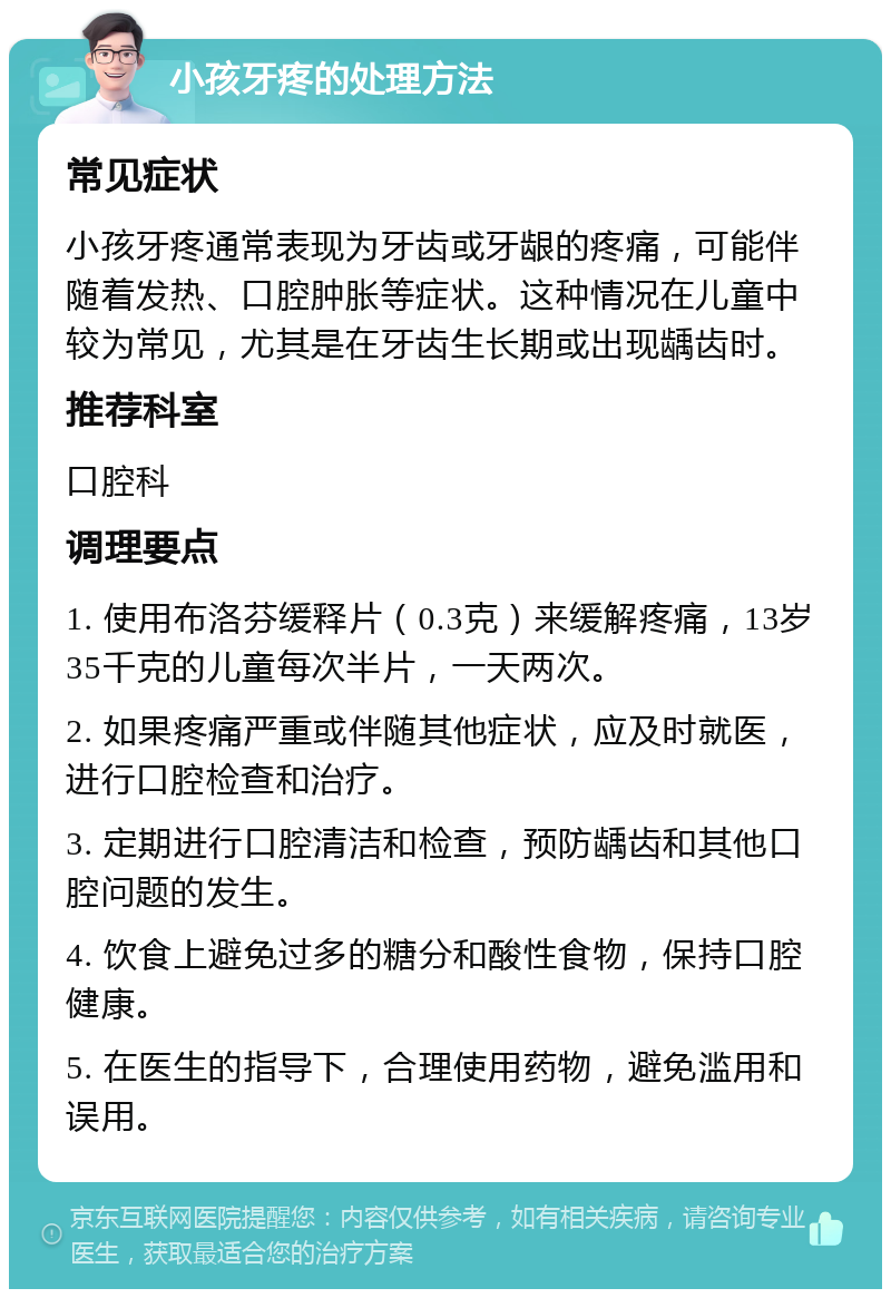 小孩牙疼的处理方法 常见症状 小孩牙疼通常表现为牙齿或牙龈的疼痛，可能伴随着发热、口腔肿胀等症状。这种情况在儿童中较为常见，尤其是在牙齿生长期或出现龋齿时。 推荐科室 口腔科 调理要点 1. 使用布洛芬缓释片（0.3克）来缓解疼痛，13岁35千克的儿童每次半片，一天两次。 2. 如果疼痛严重或伴随其他症状，应及时就医，进行口腔检查和治疗。 3. 定期进行口腔清洁和检查，预防龋齿和其他口腔问题的发生。 4. 饮食上避免过多的糖分和酸性食物，保持口腔健康。 5. 在医生的指导下，合理使用药物，避免滥用和误用。