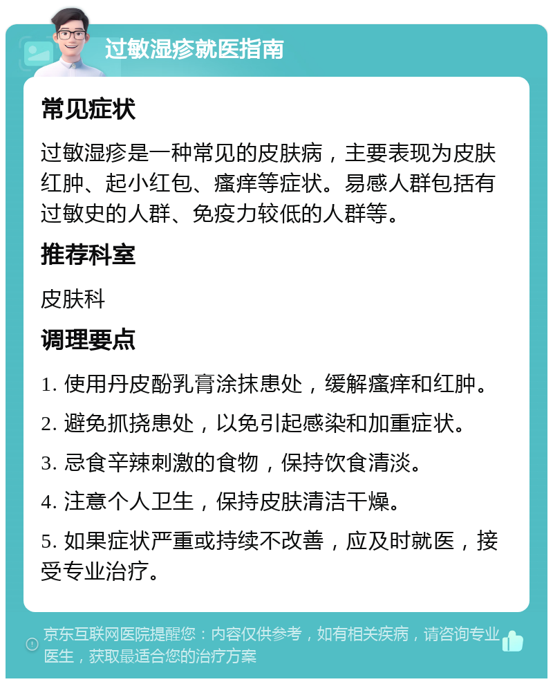 过敏湿疹就医指南 常见症状 过敏湿疹是一种常见的皮肤病，主要表现为皮肤红肿、起小红包、瘙痒等症状。易感人群包括有过敏史的人群、免疫力较低的人群等。 推荐科室 皮肤科 调理要点 1. 使用丹皮酚乳膏涂抹患处，缓解瘙痒和红肿。 2. 避免抓挠患处，以免引起感染和加重症状。 3. 忌食辛辣刺激的食物，保持饮食清淡。 4. 注意个人卫生，保持皮肤清洁干燥。 5. 如果症状严重或持续不改善，应及时就医，接受专业治疗。