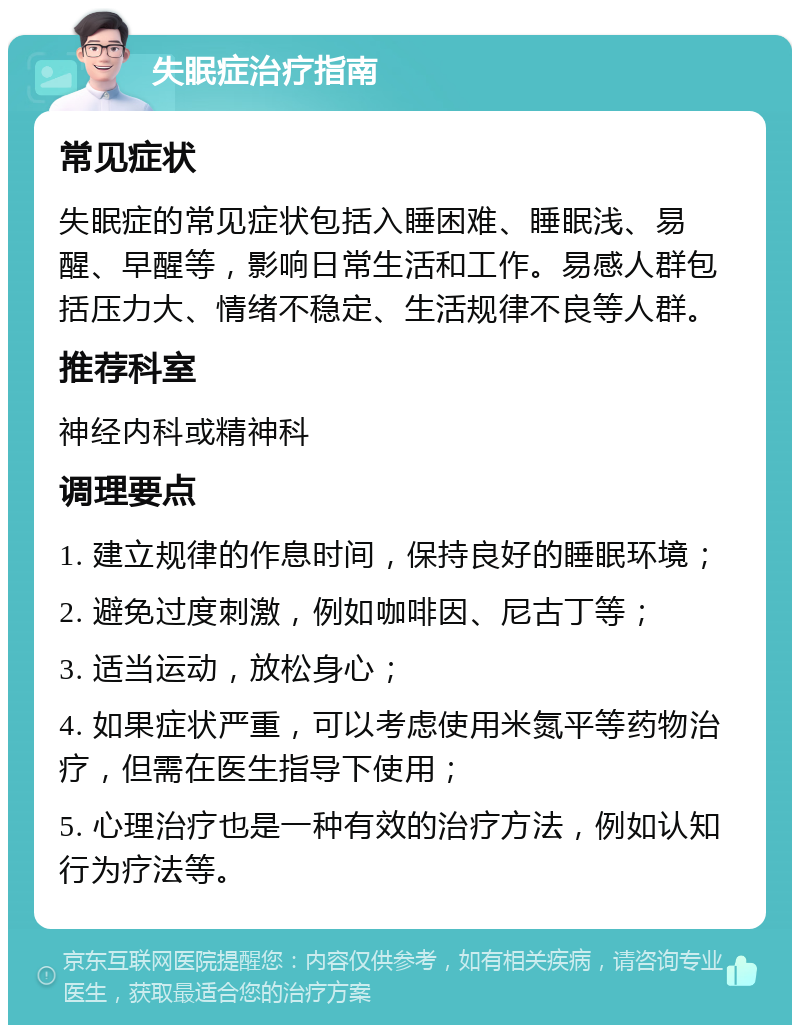 失眠症治疗指南 常见症状 失眠症的常见症状包括入睡困难、睡眠浅、易醒、早醒等，影响日常生活和工作。易感人群包括压力大、情绪不稳定、生活规律不良等人群。 推荐科室 神经内科或精神科 调理要点 1. 建立规律的作息时间，保持良好的睡眠环境； 2. 避免过度刺激，例如咖啡因、尼古丁等； 3. 适当运动，放松身心； 4. 如果症状严重，可以考虑使用米氮平等药物治疗，但需在医生指导下使用； 5. 心理治疗也是一种有效的治疗方法，例如认知行为疗法等。