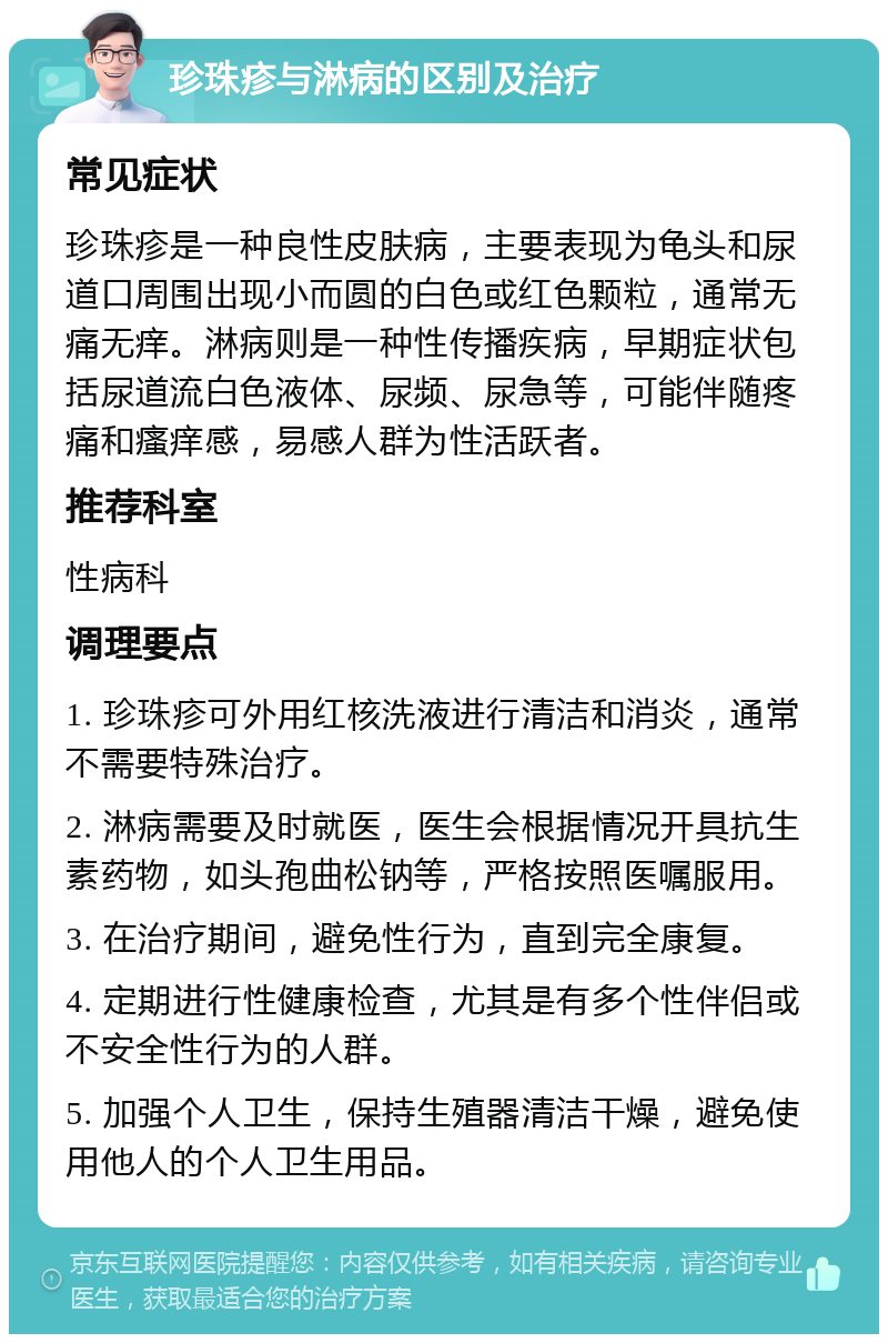 珍珠疹与淋病的区别及治疗 常见症状 珍珠疹是一种良性皮肤病，主要表现为龟头和尿道口周围出现小而圆的白色或红色颗粒，通常无痛无痒。淋病则是一种性传播疾病，早期症状包括尿道流白色液体、尿频、尿急等，可能伴随疼痛和瘙痒感，易感人群为性活跃者。 推荐科室 性病科 调理要点 1. 珍珠疹可外用红核洗液进行清洁和消炎，通常不需要特殊治疗。 2. 淋病需要及时就医，医生会根据情况开具抗生素药物，如头孢曲松钠等，严格按照医嘱服用。 3. 在治疗期间，避免性行为，直到完全康复。 4. 定期进行性健康检查，尤其是有多个性伴侣或不安全性行为的人群。 5. 加强个人卫生，保持生殖器清洁干燥，避免使用他人的个人卫生用品。