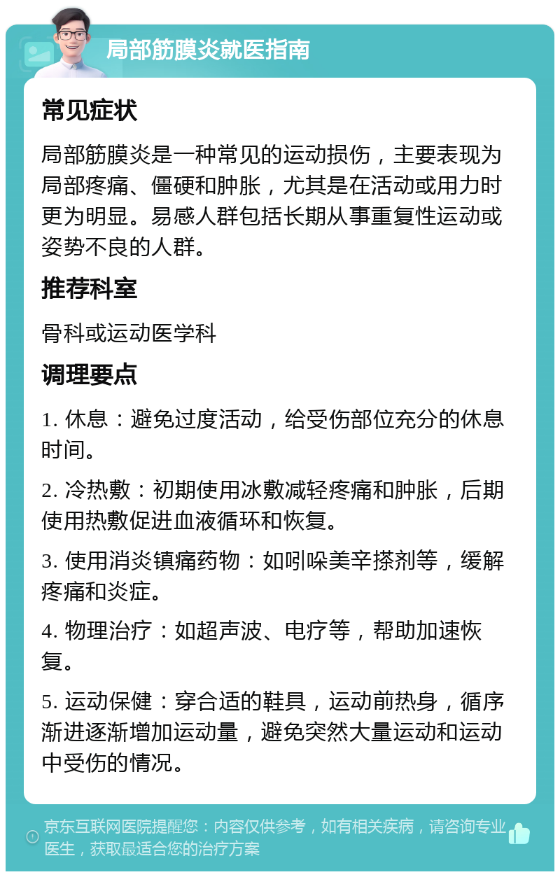 局部筋膜炎就医指南 常见症状 局部筋膜炎是一种常见的运动损伤，主要表现为局部疼痛、僵硬和肿胀，尤其是在活动或用力时更为明显。易感人群包括长期从事重复性运动或姿势不良的人群。 推荐科室 骨科或运动医学科 调理要点 1. 休息：避免过度活动，给受伤部位充分的休息时间。 2. 冷热敷：初期使用冰敷减轻疼痛和肿胀，后期使用热敷促进血液循环和恢复。 3. 使用消炎镇痛药物：如吲哚美辛搽剂等，缓解疼痛和炎症。 4. 物理治疗：如超声波、电疗等，帮助加速恢复。 5. 运动保健：穿合适的鞋具，运动前热身，循序渐进逐渐增加运动量，避免突然大量运动和运动中受伤的情况。