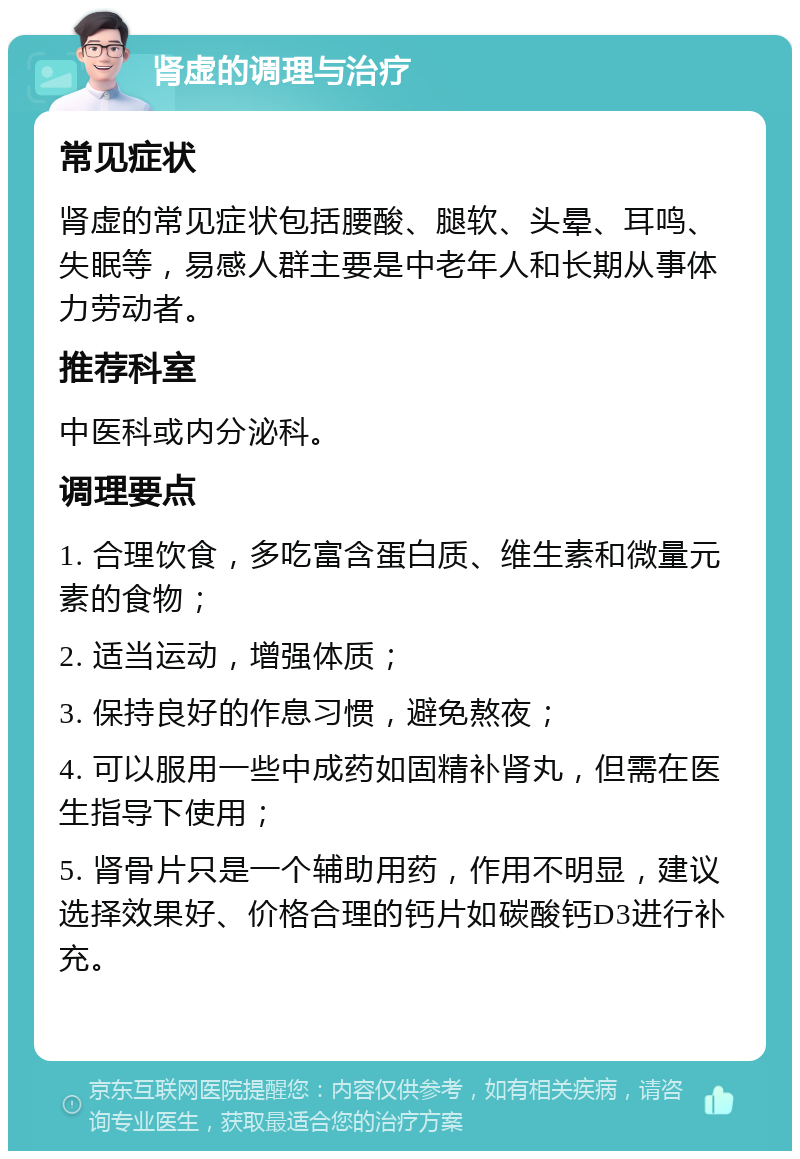 肾虚的调理与治疗 常见症状 肾虚的常见症状包括腰酸、腿软、头晕、耳鸣、失眠等，易感人群主要是中老年人和长期从事体力劳动者。 推荐科室 中医科或内分泌科。 调理要点 1. 合理饮食，多吃富含蛋白质、维生素和微量元素的食物； 2. 适当运动，增强体质； 3. 保持良好的作息习惯，避免熬夜； 4. 可以服用一些中成药如固精补肾丸，但需在医生指导下使用； 5. 肾骨片只是一个辅助用药，作用不明显，建议选择效果好、价格合理的钙片如碳酸钙D3进行补充。