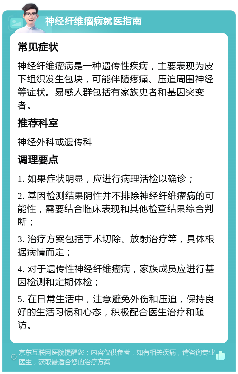 神经纤维瘤病就医指南 常见症状 神经纤维瘤病是一种遗传性疾病，主要表现为皮下组织发生包块，可能伴随疼痛、压迫周围神经等症状。易感人群包括有家族史者和基因突变者。 推荐科室 神经外科或遗传科 调理要点 1. 如果症状明显，应进行病理活检以确诊； 2. 基因检测结果阴性并不排除神经纤维瘤病的可能性，需要结合临床表现和其他检查结果综合判断； 3. 治疗方案包括手术切除、放射治疗等，具体根据病情而定； 4. 对于遗传性神经纤维瘤病，家族成员应进行基因检测和定期体检； 5. 在日常生活中，注意避免外伤和压迫，保持良好的生活习惯和心态，积极配合医生治疗和随访。