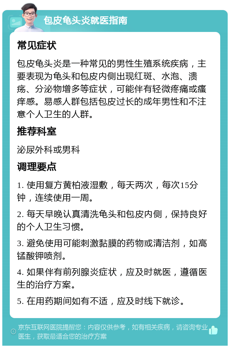 包皮龟头炎就医指南 常见症状 包皮龟头炎是一种常见的男性生殖系统疾病，主要表现为龟头和包皮内侧出现红斑、水泡、溃疡、分泌物增多等症状，可能伴有轻微疼痛或瘙痒感。易感人群包括包皮过长的成年男性和不注意个人卫生的人群。 推荐科室 泌尿外科或男科 调理要点 1. 使用复方黄柏液湿敷，每天两次，每次15分钟，连续使用一周。 2. 每天早晚认真清洗龟头和包皮内侧，保持良好的个人卫生习惯。 3. 避免使用可能刺激黏膜的药物或清洁剂，如高锰酸钾喷剂。 4. 如果伴有前列腺炎症状，应及时就医，遵循医生的治疗方案。 5. 在用药期间如有不适，应及时线下就诊。