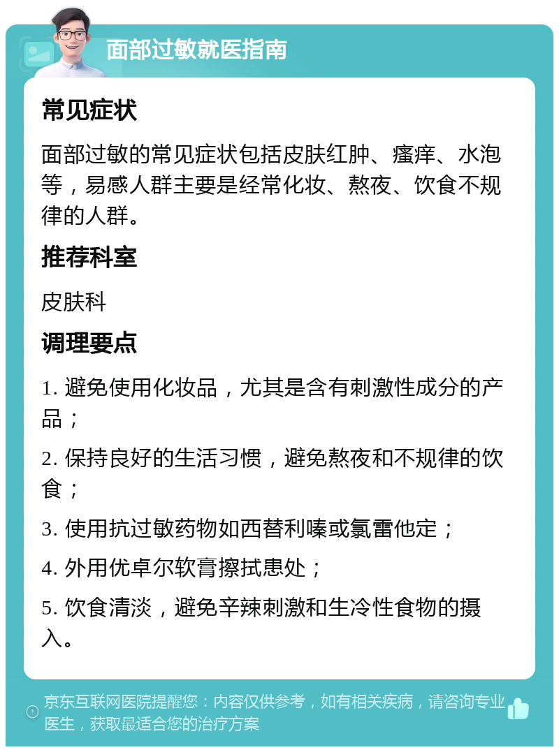 面部过敏就医指南 常见症状 面部过敏的常见症状包括皮肤红肿、瘙痒、水泡等，易感人群主要是经常化妆、熬夜、饮食不规律的人群。 推荐科室 皮肤科 调理要点 1. 避免使用化妆品，尤其是含有刺激性成分的产品； 2. 保持良好的生活习惯，避免熬夜和不规律的饮食； 3. 使用抗过敏药物如西替利嗪或氯雷他定； 4. 外用优卓尔软膏擦拭患处； 5. 饮食清淡，避免辛辣刺激和生冷性食物的摄入。