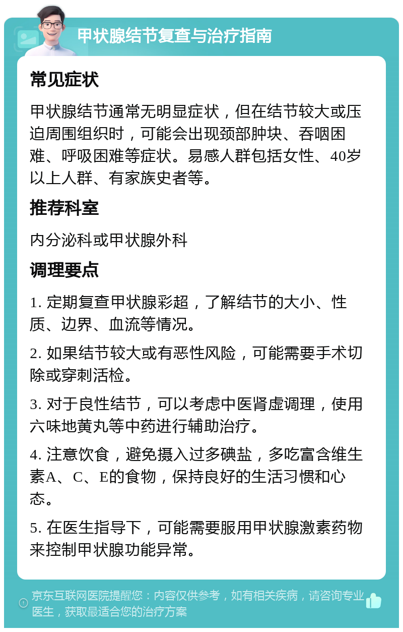 甲状腺结节复查与治疗指南 常见症状 甲状腺结节通常无明显症状，但在结节较大或压迫周围组织时，可能会出现颈部肿块、吞咽困难、呼吸困难等症状。易感人群包括女性、40岁以上人群、有家族史者等。 推荐科室 内分泌科或甲状腺外科 调理要点 1. 定期复查甲状腺彩超，了解结节的大小、性质、边界、血流等情况。 2. 如果结节较大或有恶性风险，可能需要手术切除或穿刺活检。 3. 对于良性结节，可以考虑中医肾虚调理，使用六味地黄丸等中药进行辅助治疗。 4. 注意饮食，避免摄入过多碘盐，多吃富含维生素A、C、E的食物，保持良好的生活习惯和心态。 5. 在医生指导下，可能需要服用甲状腺激素药物来控制甲状腺功能异常。