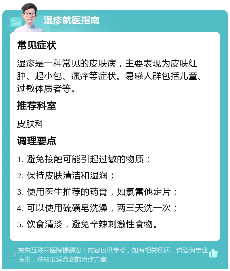 湿疹就医指南 常见症状 湿疹是一种常见的皮肤病，主要表现为皮肤红肿、起小包、瘙痒等症状。易感人群包括儿童、过敏体质者等。 推荐科室 皮肤科 调理要点 1. 避免接触可能引起过敏的物质； 2. 保持皮肤清洁和湿润； 3. 使用医生推荐的药膏，如氯雷他定片； 4. 可以使用硫磺皂洗澡，两三天洗一次； 5. 饮食清淡，避免辛辣刺激性食物。