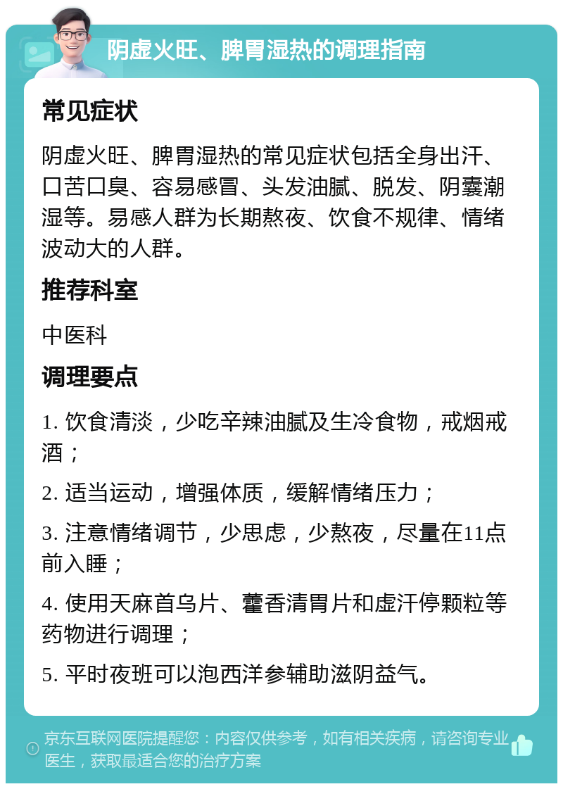 阴虚火旺、脾胃湿热的调理指南 常见症状 阴虚火旺、脾胃湿热的常见症状包括全身出汗、口苦口臭、容易感冒、头发油腻、脱发、阴囊潮湿等。易感人群为长期熬夜、饮食不规律、情绪波动大的人群。 推荐科室 中医科 调理要点 1. 饮食清淡，少吃辛辣油腻及生冷食物，戒烟戒酒； 2. 适当运动，增强体质，缓解情绪压力； 3. 注意情绪调节，少思虑，少熬夜，尽量在11点前入睡； 4. 使用天麻首乌片、藿香清胃片和虚汗停颗粒等药物进行调理； 5. 平时夜班可以泡西洋参辅助滋阴益气。