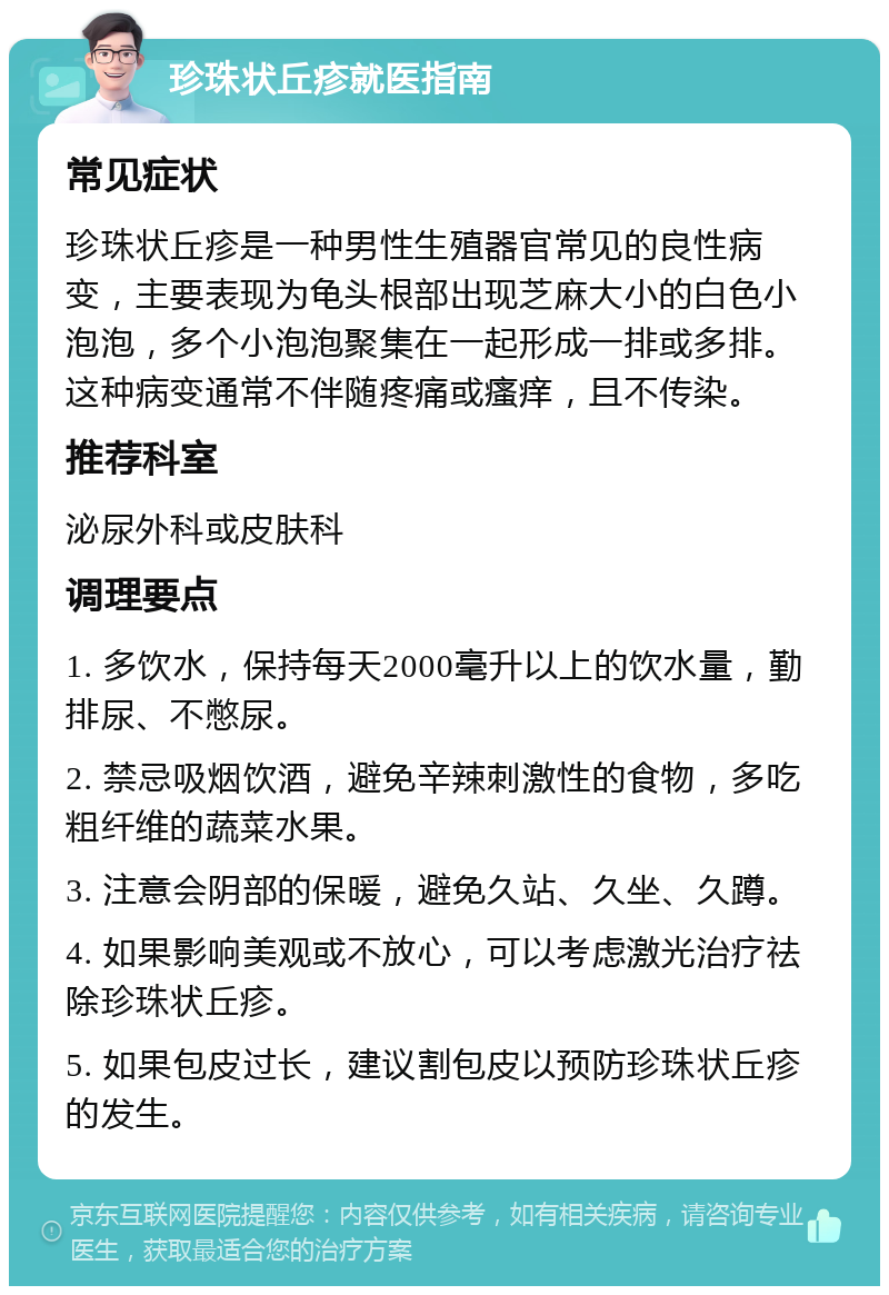 珍珠状丘疹就医指南 常见症状 珍珠状丘疹是一种男性生殖器官常见的良性病变，主要表现为龟头根部出现芝麻大小的白色小泡泡，多个小泡泡聚集在一起形成一排或多排。这种病变通常不伴随疼痛或瘙痒，且不传染。 推荐科室 泌尿外科或皮肤科 调理要点 1. 多饮水，保持每天2000毫升以上的饮水量，勤排尿、不憋尿。 2. 禁忌吸烟饮酒，避免辛辣刺激性的食物，多吃粗纤维的蔬菜水果。 3. 注意会阴部的保暖，避免久站、久坐、久蹲。 4. 如果影响美观或不放心，可以考虑激光治疗祛除珍珠状丘疹。 5. 如果包皮过长，建议割包皮以预防珍珠状丘疹的发生。