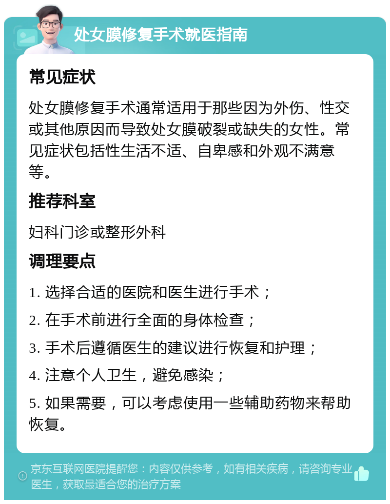 处女膜修复手术就医指南 常见症状 处女膜修复手术通常适用于那些因为外伤、性交或其他原因而导致处女膜破裂或缺失的女性。常见症状包括性生活不适、自卑感和外观不满意等。 推荐科室 妇科门诊或整形外科 调理要点 1. 选择合适的医院和医生进行手术； 2. 在手术前进行全面的身体检查； 3. 手术后遵循医生的建议进行恢复和护理； 4. 注意个人卫生，避免感染； 5. 如果需要，可以考虑使用一些辅助药物来帮助恢复。