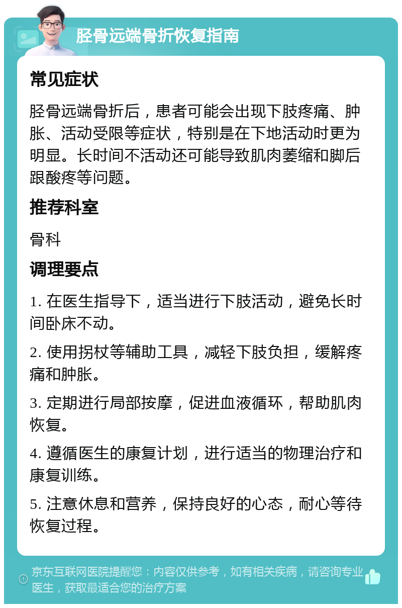 胫骨远端骨折恢复指南 常见症状 胫骨远端骨折后，患者可能会出现下肢疼痛、肿胀、活动受限等症状，特别是在下地活动时更为明显。长时间不活动还可能导致肌肉萎缩和脚后跟酸疼等问题。 推荐科室 骨科 调理要点 1. 在医生指导下，适当进行下肢活动，避免长时间卧床不动。 2. 使用拐杖等辅助工具，减轻下肢负担，缓解疼痛和肿胀。 3. 定期进行局部按摩，促进血液循环，帮助肌肉恢复。 4. 遵循医生的康复计划，进行适当的物理治疗和康复训练。 5. 注意休息和营养，保持良好的心态，耐心等待恢复过程。