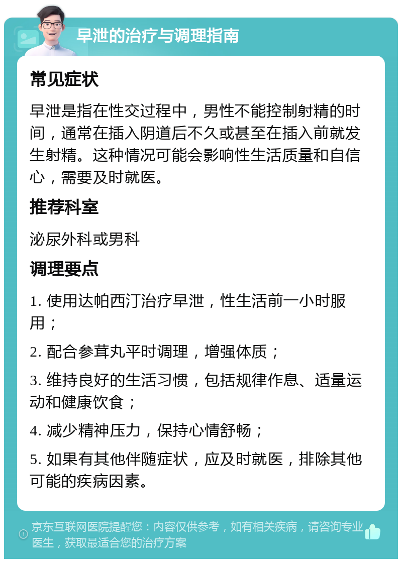 早泄的治疗与调理指南 常见症状 早泄是指在性交过程中，男性不能控制射精的时间，通常在插入阴道后不久或甚至在插入前就发生射精。这种情况可能会影响性生活质量和自信心，需要及时就医。 推荐科室 泌尿外科或男科 调理要点 1. 使用达帕西汀治疗早泄，性生活前一小时服用； 2. 配合参茸丸平时调理，增强体质； 3. 维持良好的生活习惯，包括规律作息、适量运动和健康饮食； 4. 减少精神压力，保持心情舒畅； 5. 如果有其他伴随症状，应及时就医，排除其他可能的疾病因素。