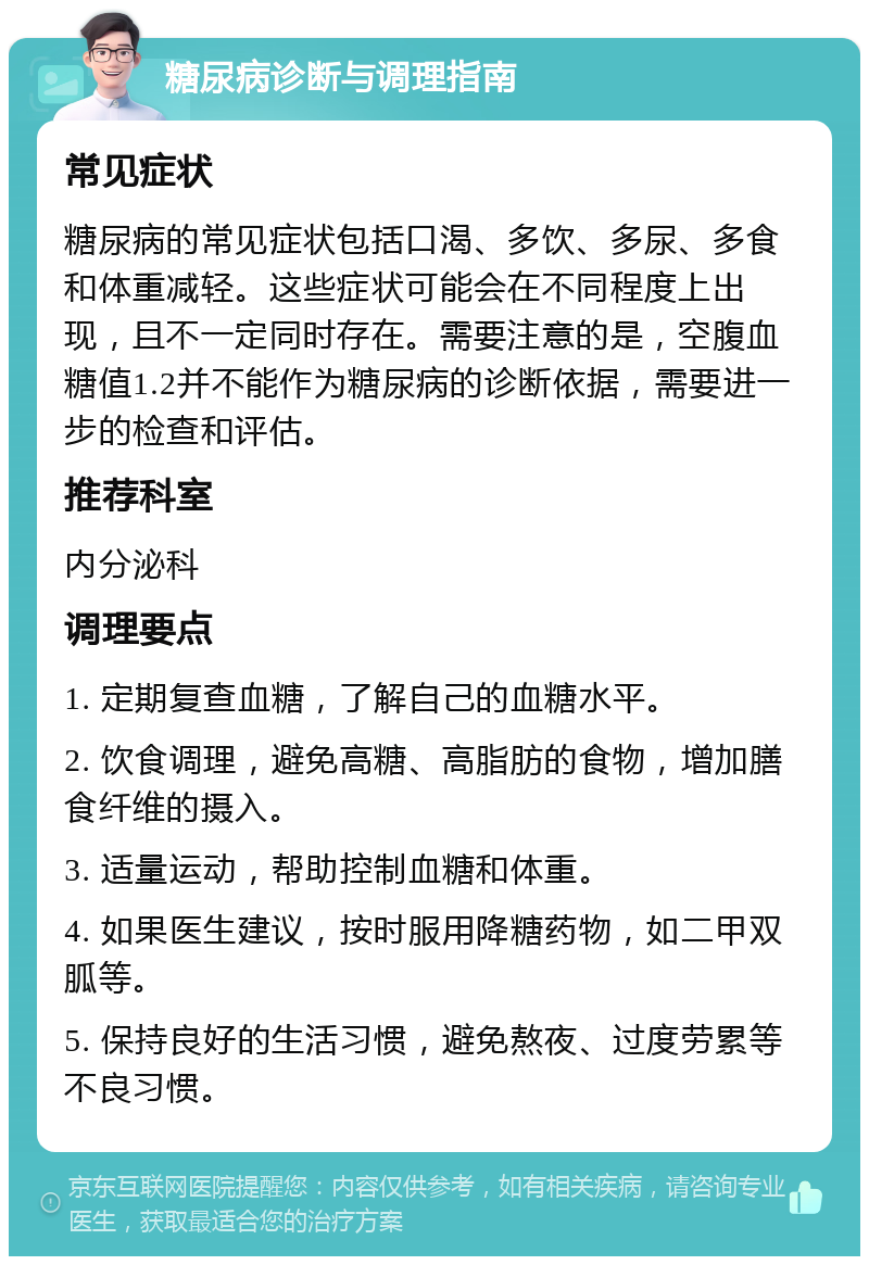 糖尿病诊断与调理指南 常见症状 糖尿病的常见症状包括口渴、多饮、多尿、多食和体重减轻。这些症状可能会在不同程度上出现，且不一定同时存在。需要注意的是，空腹血糖值1.2并不能作为糖尿病的诊断依据，需要进一步的检查和评估。 推荐科室 内分泌科 调理要点 1. 定期复查血糖，了解自己的血糖水平。 2. 饮食调理，避免高糖、高脂肪的食物，增加膳食纤维的摄入。 3. 适量运动，帮助控制血糖和体重。 4. 如果医生建议，按时服用降糖药物，如二甲双胍等。 5. 保持良好的生活习惯，避免熬夜、过度劳累等不良习惯。