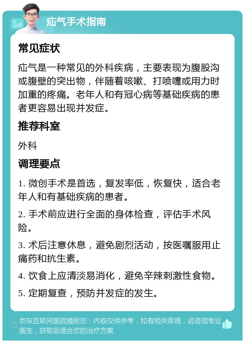 疝气手术指南 常见症状 疝气是一种常见的外科疾病，主要表现为腹股沟或腹壁的突出物，伴随着咳嗽、打喷嚏或用力时加重的疼痛。老年人和有冠心病等基础疾病的患者更容易出现并发症。 推荐科室 外科 调理要点 1. 微创手术是首选，复发率低，恢复快，适合老年人和有基础疾病的患者。 2. 手术前应进行全面的身体检查，评估手术风险。 3. 术后注意休息，避免剧烈活动，按医嘱服用止痛药和抗生素。 4. 饮食上应清淡易消化，避免辛辣刺激性食物。 5. 定期复查，预防并发症的发生。