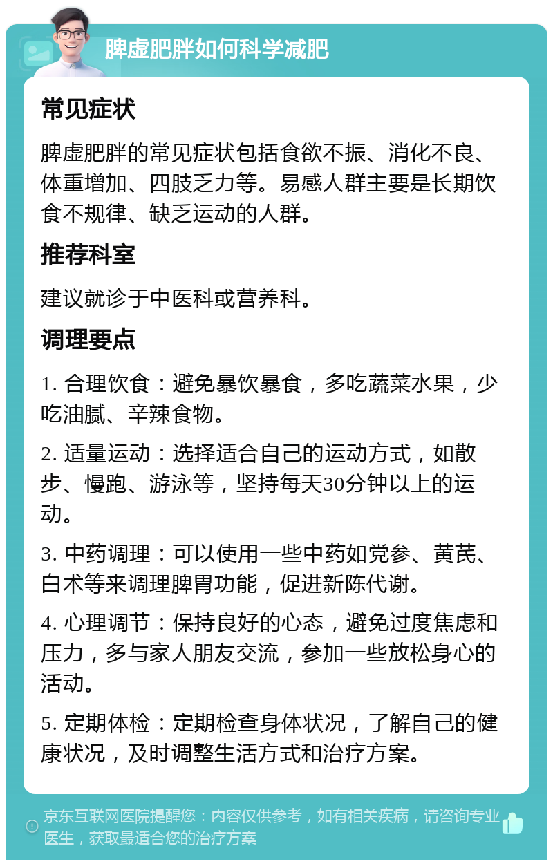 脾虚肥胖如何科学减肥 常见症状 脾虚肥胖的常见症状包括食欲不振、消化不良、体重增加、四肢乏力等。易感人群主要是长期饮食不规律、缺乏运动的人群。 推荐科室 建议就诊于中医科或营养科。 调理要点 1. 合理饮食：避免暴饮暴食，多吃蔬菜水果，少吃油腻、辛辣食物。 2. 适量运动：选择适合自己的运动方式，如散步、慢跑、游泳等，坚持每天30分钟以上的运动。 3. 中药调理：可以使用一些中药如党参、黄芪、白术等来调理脾胃功能，促进新陈代谢。 4. 心理调节：保持良好的心态，避免过度焦虑和压力，多与家人朋友交流，参加一些放松身心的活动。 5. 定期体检：定期检查身体状况，了解自己的健康状况，及时调整生活方式和治疗方案。