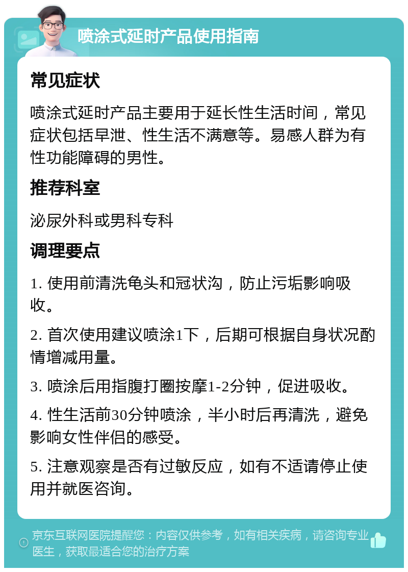 喷涂式延时产品使用指南 常见症状 喷涂式延时产品主要用于延长性生活时间，常见症状包括早泄、性生活不满意等。易感人群为有性功能障碍的男性。 推荐科室 泌尿外科或男科专科 调理要点 1. 使用前清洗龟头和冠状沟，防止污垢影响吸收。 2. 首次使用建议喷涂1下，后期可根据自身状况酌情增减用量。 3. 喷涂后用指腹打圈按摩1-2分钟，促进吸收。 4. 性生活前30分钟喷涂，半小时后再清洗，避免影响女性伴侣的感受。 5. 注意观察是否有过敏反应，如有不适请停止使用并就医咨询。