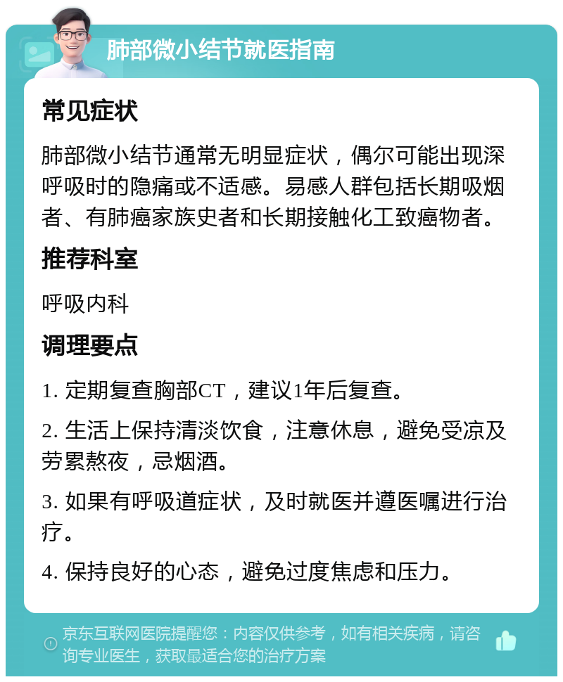 肺部微小结节就医指南 常见症状 肺部微小结节通常无明显症状，偶尔可能出现深呼吸时的隐痛或不适感。易感人群包括长期吸烟者、有肺癌家族史者和长期接触化工致癌物者。 推荐科室 呼吸内科 调理要点 1. 定期复查胸部CT，建议1年后复查。 2. 生活上保持清淡饮食，注意休息，避免受凉及劳累熬夜，忌烟酒。 3. 如果有呼吸道症状，及时就医并遵医嘱进行治疗。 4. 保持良好的心态，避免过度焦虑和压力。