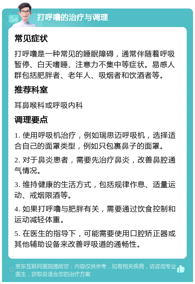 打呼噜的治疗与调理 常见症状 打呼噜是一种常见的睡眠障碍，通常伴随着呼吸暂停、白天嗜睡、注意力不集中等症状。易感人群包括肥胖者、老年人、吸烟者和饮酒者等。 推荐科室 耳鼻喉科或呼吸内科 调理要点 1. 使用呼吸机治疗，例如瑞思迈呼吸机，选择适合自己的面罩类型，例如只包裹鼻子的面罩。 2. 对于鼻炎患者，需要先治疗鼻炎，改善鼻腔通气情况。 3. 维持健康的生活方式，包括规律作息、适量运动、戒烟限酒等。 4. 如果打呼噜与肥胖有关，需要通过饮食控制和运动减轻体重。 5. 在医生的指导下，可能需要使用口腔矫正器或其他辅助设备来改善呼吸道的通畅性。