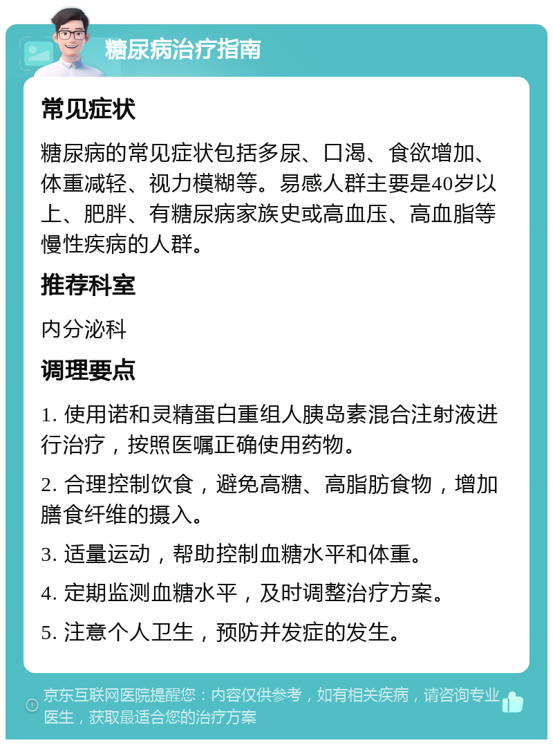 糖尿病治疗指南 常见症状 糖尿病的常见症状包括多尿、口渴、食欲增加、体重减轻、视力模糊等。易感人群主要是40岁以上、肥胖、有糖尿病家族史或高血压、高血脂等慢性疾病的人群。 推荐科室 内分泌科 调理要点 1. 使用诺和灵精蛋白重组人胰岛素混合注射液进行治疗，按照医嘱正确使用药物。 2. 合理控制饮食，避免高糖、高脂肪食物，增加膳食纤维的摄入。 3. 适量运动，帮助控制血糖水平和体重。 4. 定期监测血糖水平，及时调整治疗方案。 5. 注意个人卫生，预防并发症的发生。