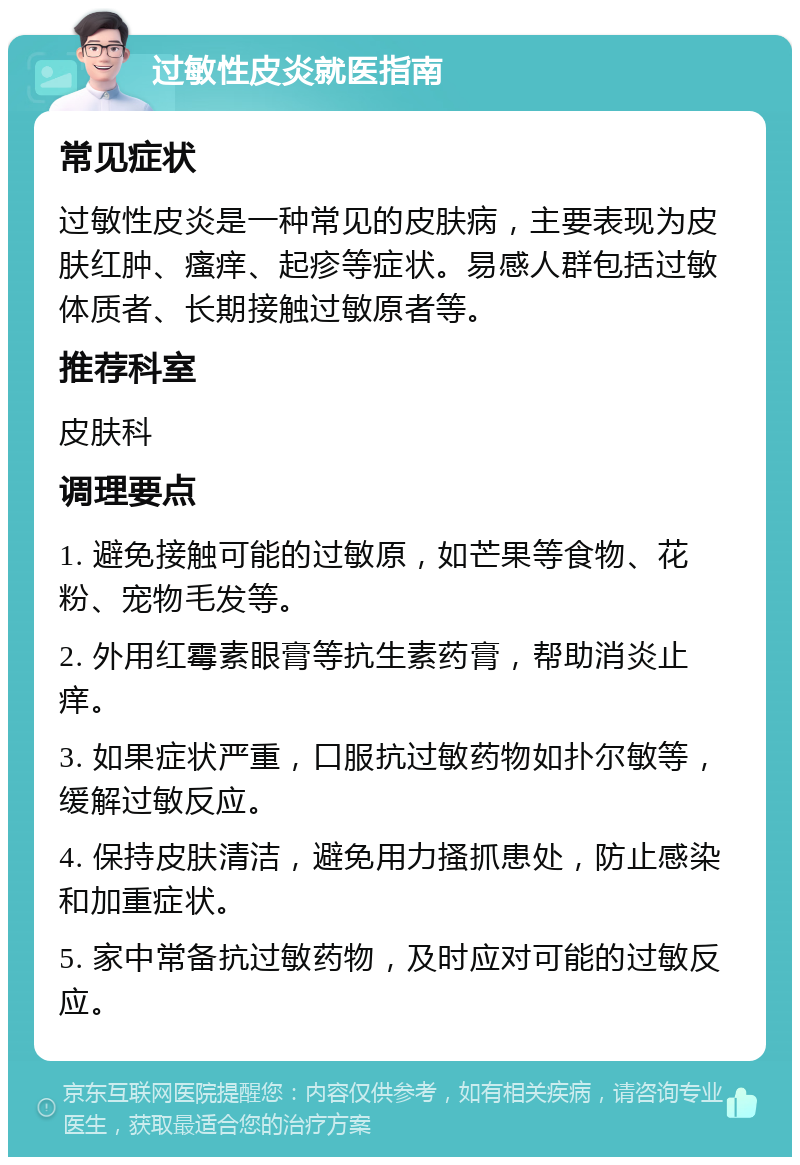 过敏性皮炎就医指南 常见症状 过敏性皮炎是一种常见的皮肤病，主要表现为皮肤红肿、瘙痒、起疹等症状。易感人群包括过敏体质者、长期接触过敏原者等。 推荐科室 皮肤科 调理要点 1. 避免接触可能的过敏原，如芒果等食物、花粉、宠物毛发等。 2. 外用红霉素眼膏等抗生素药膏，帮助消炎止痒。 3. 如果症状严重，口服抗过敏药物如扑尔敏等，缓解过敏反应。 4. 保持皮肤清洁，避免用力搔抓患处，防止感染和加重症状。 5. 家中常备抗过敏药物，及时应对可能的过敏反应。