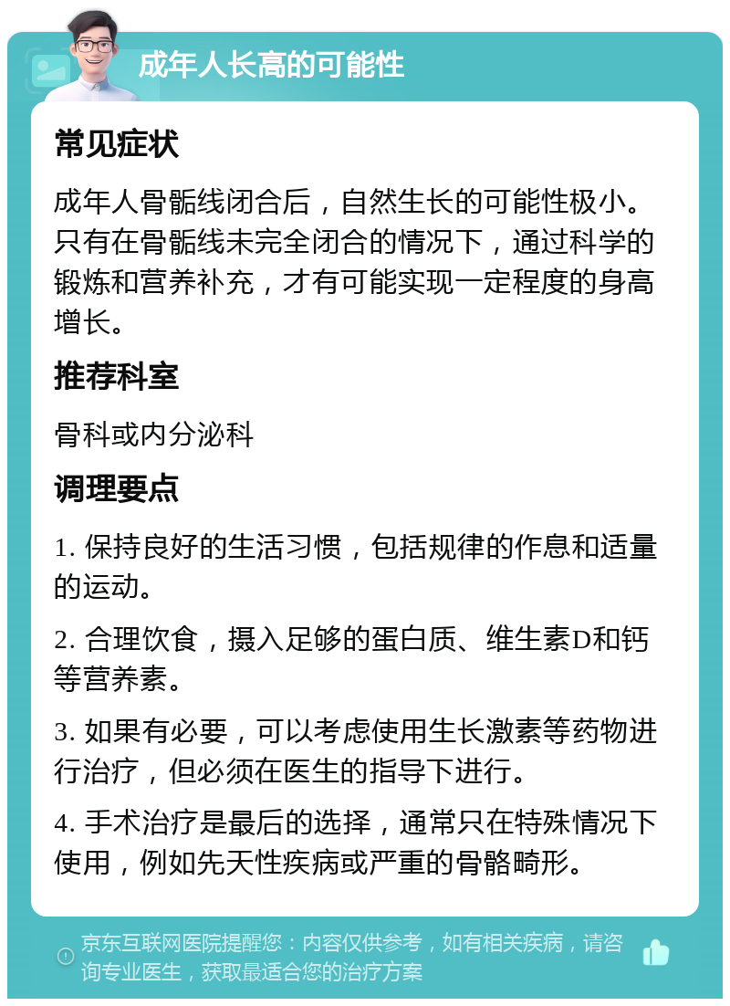 成年人长高的可能性 常见症状 成年人骨骺线闭合后，自然生长的可能性极小。只有在骨骺线未完全闭合的情况下，通过科学的锻炼和营养补充，才有可能实现一定程度的身高增长。 推荐科室 骨科或内分泌科 调理要点 1. 保持良好的生活习惯，包括规律的作息和适量的运动。 2. 合理饮食，摄入足够的蛋白质、维生素D和钙等营养素。 3. 如果有必要，可以考虑使用生长激素等药物进行治疗，但必须在医生的指导下进行。 4. 手术治疗是最后的选择，通常只在特殊情况下使用，例如先天性疾病或严重的骨骼畸形。