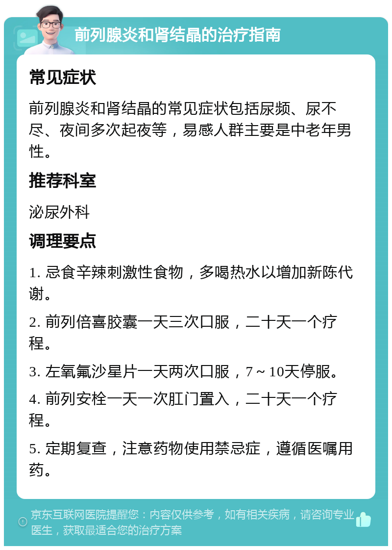 前列腺炎和肾结晶的治疗指南 常见症状 前列腺炎和肾结晶的常见症状包括尿频、尿不尽、夜间多次起夜等，易感人群主要是中老年男性。 推荐科室 泌尿外科 调理要点 1. 忌食辛辣刺激性食物，多喝热水以增加新陈代谢。 2. 前列倍喜胶囊一天三次口服，二十天一个疗程。 3. 左氧氟沙星片一天两次口服，7～10天停服。 4. 前列安栓一天一次肛门置入，二十天一个疗程。 5. 定期复查，注意药物使用禁忌症，遵循医嘱用药。