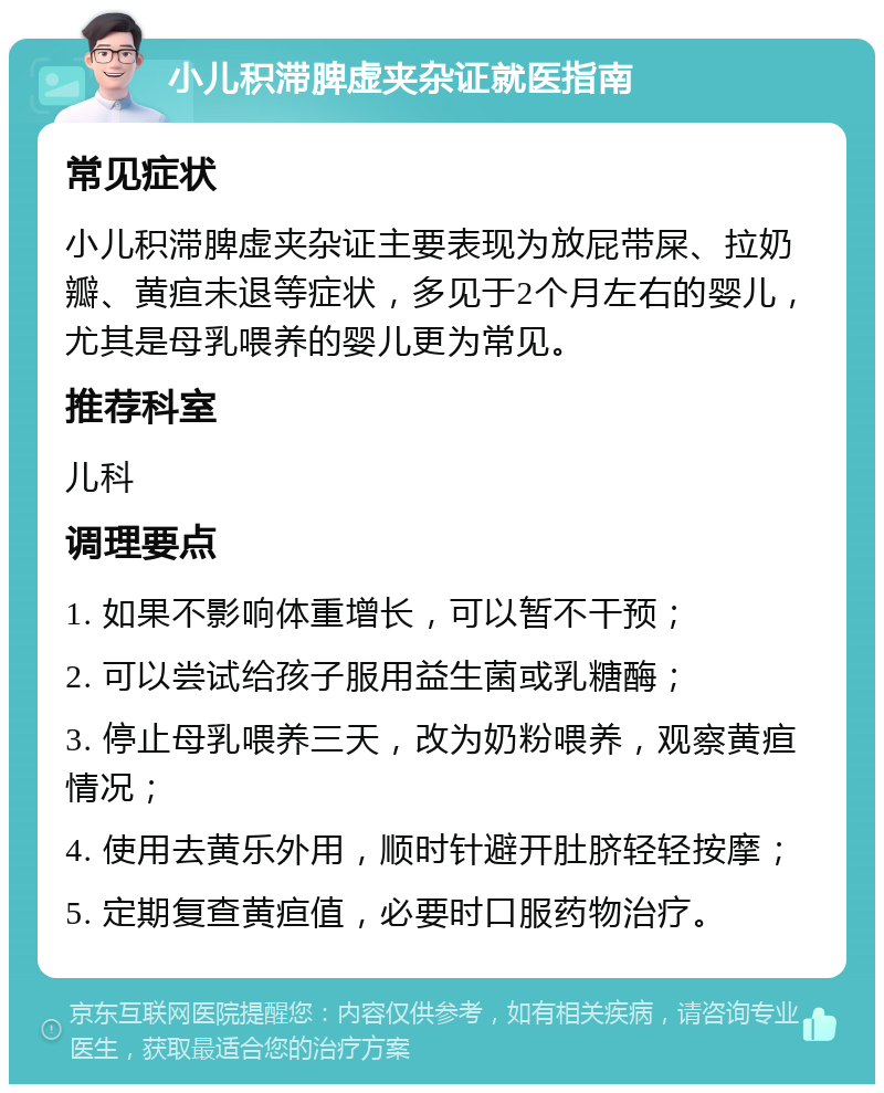 小儿积滞脾虚夹杂证就医指南 常见症状 小儿积滞脾虚夹杂证主要表现为放屁带屎、拉奶瓣、黄疸未退等症状，多见于2个月左右的婴儿，尤其是母乳喂养的婴儿更为常见。 推荐科室 儿科 调理要点 1. 如果不影响体重增长，可以暂不干预； 2. 可以尝试给孩子服用益生菌或乳糖酶； 3. 停止母乳喂养三天，改为奶粉喂养，观察黄疸情况； 4. 使用去黄乐外用，顺时针避开肚脐轻轻按摩； 5. 定期复查黄疸值，必要时口服药物治疗。