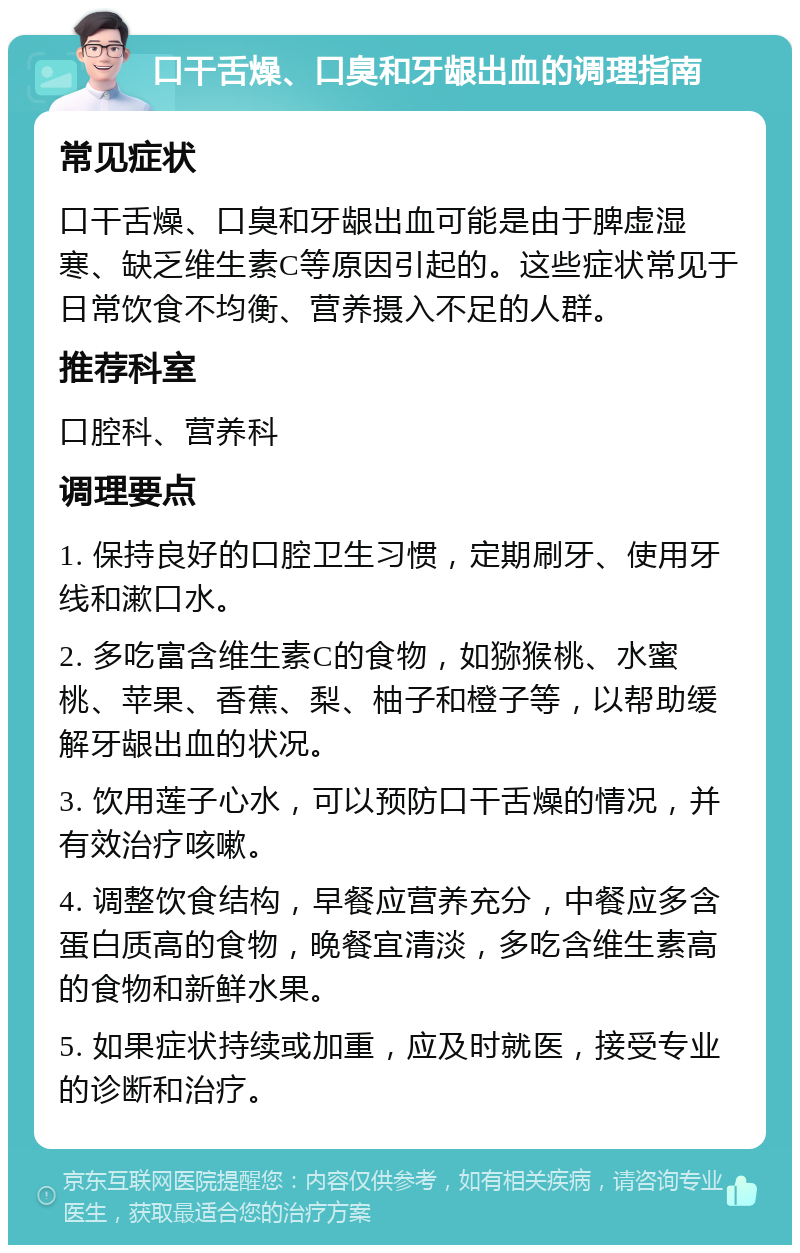 口干舌燥、口臭和牙龈出血的调理指南 常见症状 口干舌燥、口臭和牙龈出血可能是由于脾虚湿寒、缺乏维生素C等原因引起的。这些症状常见于日常饮食不均衡、营养摄入不足的人群。 推荐科室 口腔科、营养科 调理要点 1. 保持良好的口腔卫生习惯，定期刷牙、使用牙线和漱口水。 2. 多吃富含维生素C的食物，如猕猴桃、水蜜桃、苹果、香蕉、梨、柚子和橙子等，以帮助缓解牙龈出血的状况。 3. 饮用莲子心水，可以预防口干舌燥的情况，并有效治疗咳嗽。 4. 调整饮食结构，早餐应营养充分，中餐应多含蛋白质高的食物，晚餐宜清淡，多吃含维生素高的食物和新鲜水果。 5. 如果症状持续或加重，应及时就医，接受专业的诊断和治疗。