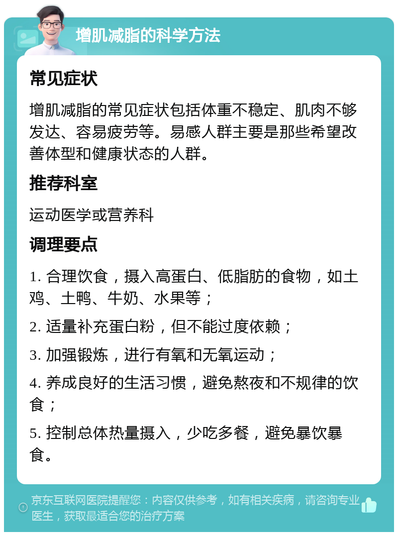 增肌减脂的科学方法 常见症状 增肌减脂的常见症状包括体重不稳定、肌肉不够发达、容易疲劳等。易感人群主要是那些希望改善体型和健康状态的人群。 推荐科室 运动医学或营养科 调理要点 1. 合理饮食，摄入高蛋白、低脂肪的食物，如土鸡、土鸭、牛奶、水果等； 2. 适量补充蛋白粉，但不能过度依赖； 3. 加强锻炼，进行有氧和无氧运动； 4. 养成良好的生活习惯，避免熬夜和不规律的饮食； 5. 控制总体热量摄入，少吃多餐，避免暴饮暴食。