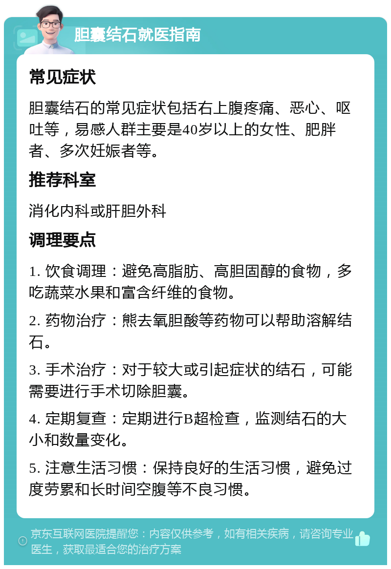 胆囊结石就医指南 常见症状 胆囊结石的常见症状包括右上腹疼痛、恶心、呕吐等，易感人群主要是40岁以上的女性、肥胖者、多次妊娠者等。 推荐科室 消化内科或肝胆外科 调理要点 1. 饮食调理：避免高脂肪、高胆固醇的食物，多吃蔬菜水果和富含纤维的食物。 2. 药物治疗：熊去氧胆酸等药物可以帮助溶解结石。 3. 手术治疗：对于较大或引起症状的结石，可能需要进行手术切除胆囊。 4. 定期复查：定期进行B超检查，监测结石的大小和数量变化。 5. 注意生活习惯：保持良好的生活习惯，避免过度劳累和长时间空腹等不良习惯。