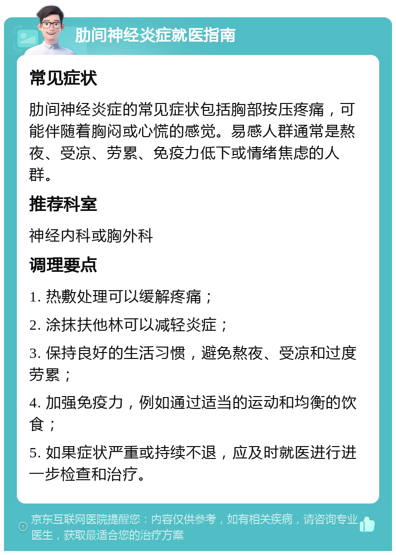 肋间神经炎症就医指南 常见症状 肋间神经炎症的常见症状包括胸部按压疼痛，可能伴随着胸闷或心慌的感觉。易感人群通常是熬夜、受凉、劳累、免疫力低下或情绪焦虑的人群。 推荐科室 神经内科或胸外科 调理要点 1. 热敷处理可以缓解疼痛； 2. 涂抹扶他林可以减轻炎症； 3. 保持良好的生活习惯，避免熬夜、受凉和过度劳累； 4. 加强免疫力，例如通过适当的运动和均衡的饮食； 5. 如果症状严重或持续不退，应及时就医进行进一步检查和治疗。