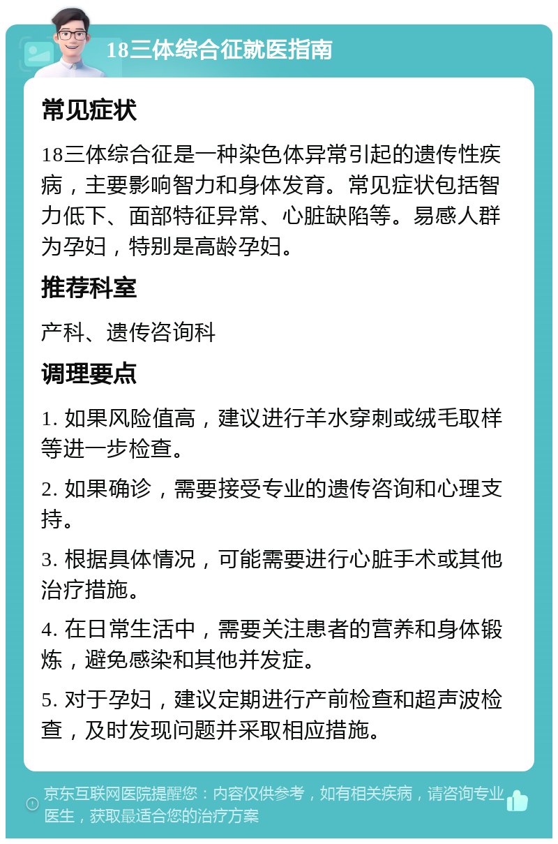 18三体综合征就医指南 常见症状 18三体综合征是一种染色体异常引起的遗传性疾病，主要影响智力和身体发育。常见症状包括智力低下、面部特征异常、心脏缺陷等。易感人群为孕妇，特别是高龄孕妇。 推荐科室 产科、遗传咨询科 调理要点 1. 如果风险值高，建议进行羊水穿刺或绒毛取样等进一步检查。 2. 如果确诊，需要接受专业的遗传咨询和心理支持。 3. 根据具体情况，可能需要进行心脏手术或其他治疗措施。 4. 在日常生活中，需要关注患者的营养和身体锻炼，避免感染和其他并发症。 5. 对于孕妇，建议定期进行产前检查和超声波检查，及时发现问题并采取相应措施。