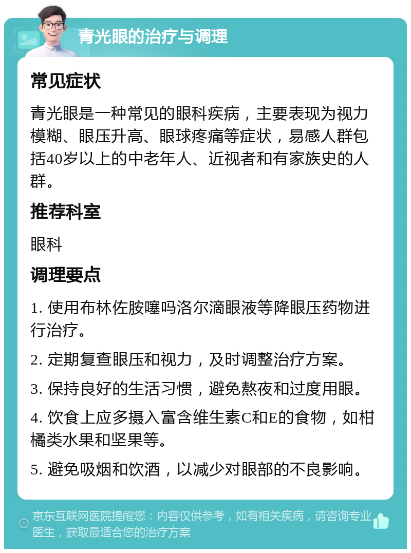 青光眼的治疗与调理 常见症状 青光眼是一种常见的眼科疾病，主要表现为视力模糊、眼压升高、眼球疼痛等症状，易感人群包括40岁以上的中老年人、近视者和有家族史的人群。 推荐科室 眼科 调理要点 1. 使用布林佐胺噻吗洛尔滴眼液等降眼压药物进行治疗。 2. 定期复查眼压和视力，及时调整治疗方案。 3. 保持良好的生活习惯，避免熬夜和过度用眼。 4. 饮食上应多摄入富含维生素C和E的食物，如柑橘类水果和坚果等。 5. 避免吸烟和饮酒，以减少对眼部的不良影响。