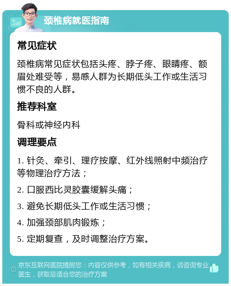 颈椎病就医指南 常见症状 颈椎病常见症状包括头疼、脖子疼、眼睛疼、额眉处难受等，易感人群为长期低头工作或生活习惯不良的人群。 推荐科室 骨科或神经内科 调理要点 1. 针灸、牵引、理疗按摩、红外线照射中频治疗等物理治疗方法； 2. 口服西比灵胶囊缓解头痛； 3. 避免长期低头工作或生活习惯； 4. 加强颈部肌肉锻炼； 5. 定期复查，及时调整治疗方案。