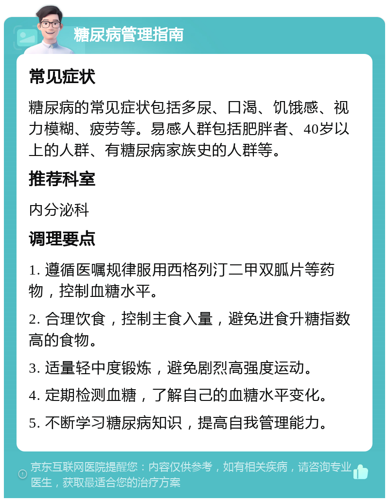 糖尿病管理指南 常见症状 糖尿病的常见症状包括多尿、口渴、饥饿感、视力模糊、疲劳等。易感人群包括肥胖者、40岁以上的人群、有糖尿病家族史的人群等。 推荐科室 内分泌科 调理要点 1. 遵循医嘱规律服用西格列汀二甲双胍片等药物，控制血糖水平。 2. 合理饮食，控制主食入量，避免进食升糖指数高的食物。 3. 适量轻中度锻炼，避免剧烈高强度运动。 4. 定期检测血糖，了解自己的血糖水平变化。 5. 不断学习糖尿病知识，提高自我管理能力。