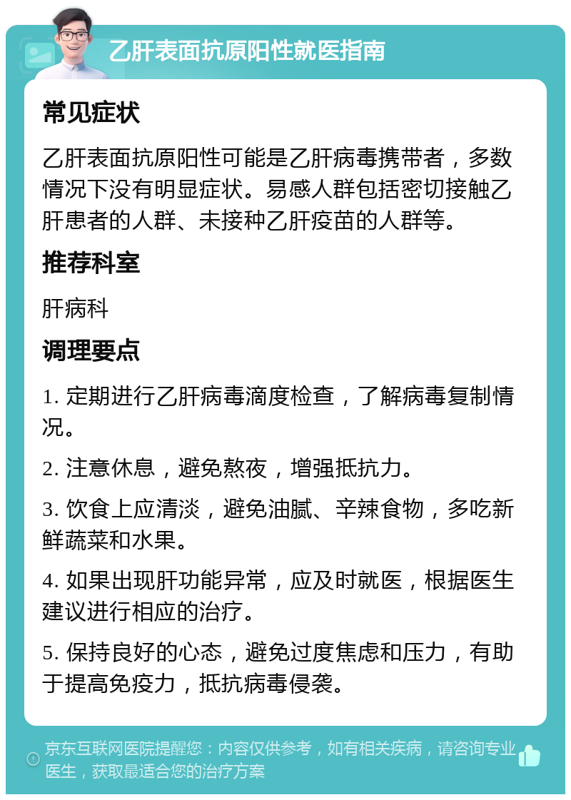 乙肝表面抗原阳性就医指南 常见症状 乙肝表面抗原阳性可能是乙肝病毒携带者，多数情况下没有明显症状。易感人群包括密切接触乙肝患者的人群、未接种乙肝疫苗的人群等。 推荐科室 肝病科 调理要点 1. 定期进行乙肝病毒滴度检查，了解病毒复制情况。 2. 注意休息，避免熬夜，增强抵抗力。 3. 饮食上应清淡，避免油腻、辛辣食物，多吃新鲜蔬菜和水果。 4. 如果出现肝功能异常，应及时就医，根据医生建议进行相应的治疗。 5. 保持良好的心态，避免过度焦虑和压力，有助于提高免疫力，抵抗病毒侵袭。