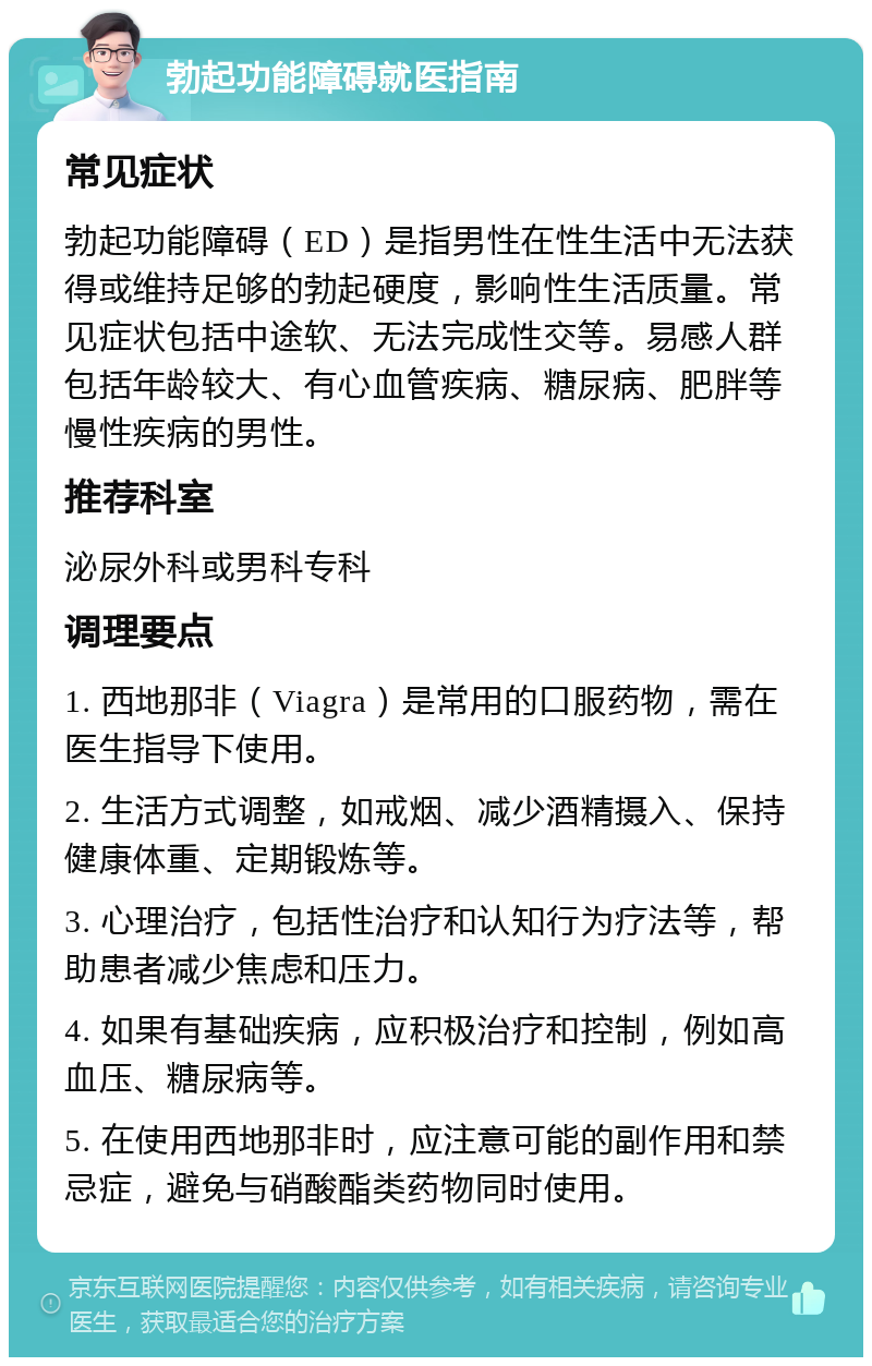 勃起功能障碍就医指南 常见症状 勃起功能障碍（ED）是指男性在性生活中无法获得或维持足够的勃起硬度，影响性生活质量。常见症状包括中途软、无法完成性交等。易感人群包括年龄较大、有心血管疾病、糖尿病、肥胖等慢性疾病的男性。 推荐科室 泌尿外科或男科专科 调理要点 1. 西地那非（Viagra）是常用的口服药物，需在医生指导下使用。 2. 生活方式调整，如戒烟、减少酒精摄入、保持健康体重、定期锻炼等。 3. 心理治疗，包括性治疗和认知行为疗法等，帮助患者减少焦虑和压力。 4. 如果有基础疾病，应积极治疗和控制，例如高血压、糖尿病等。 5. 在使用西地那非时，应注意可能的副作用和禁忌症，避免与硝酸酯类药物同时使用。