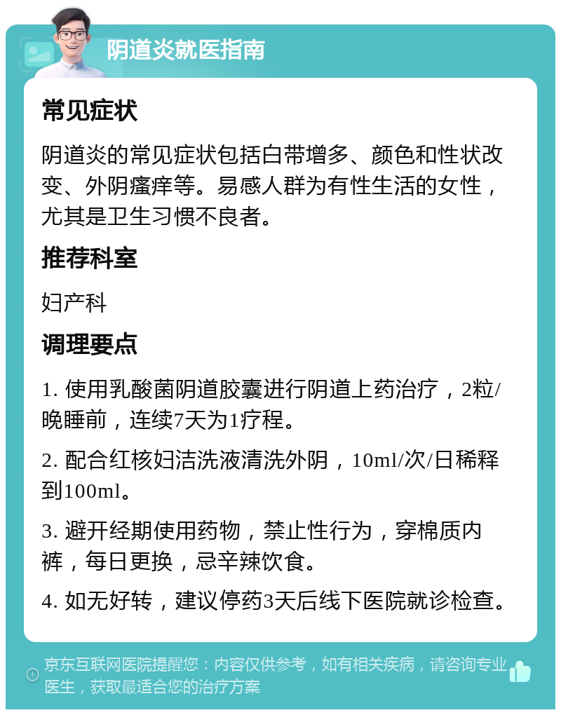 阴道炎就医指南 常见症状 阴道炎的常见症状包括白带增多、颜色和性状改变、外阴瘙痒等。易感人群为有性生活的女性，尤其是卫生习惯不良者。 推荐科室 妇产科 调理要点 1. 使用乳酸菌阴道胶囊进行阴道上药治疗，2粒/晚睡前，连续7天为1疗程。 2. 配合红核妇洁洗液清洗外阴，10ml/次/日稀释到100ml。 3. 避开经期使用药物，禁止性行为，穿棉质内裤，每日更换，忌辛辣饮食。 4. 如无好转，建议停药3天后线下医院就诊检查。