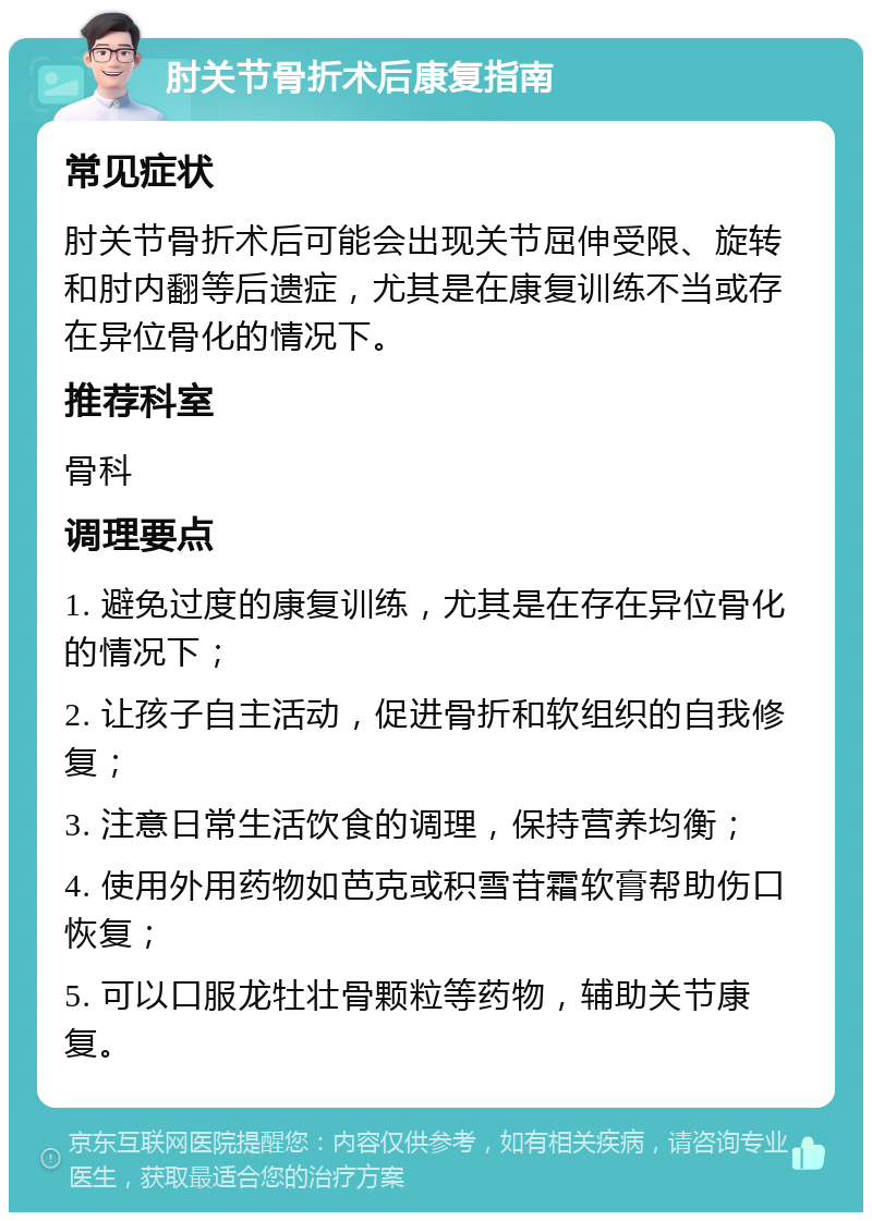 肘关节骨折术后康复指南 常见症状 肘关节骨折术后可能会出现关节屈伸受限、旋转和肘内翻等后遗症，尤其是在康复训练不当或存在异位骨化的情况下。 推荐科室 骨科 调理要点 1. 避免过度的康复训练，尤其是在存在异位骨化的情况下； 2. 让孩子自主活动，促进骨折和软组织的自我修复； 3. 注意日常生活饮食的调理，保持营养均衡； 4. 使用外用药物如芭克或积雪苷霜软膏帮助伤口恢复； 5. 可以口服龙牡壮骨颗粒等药物，辅助关节康复。