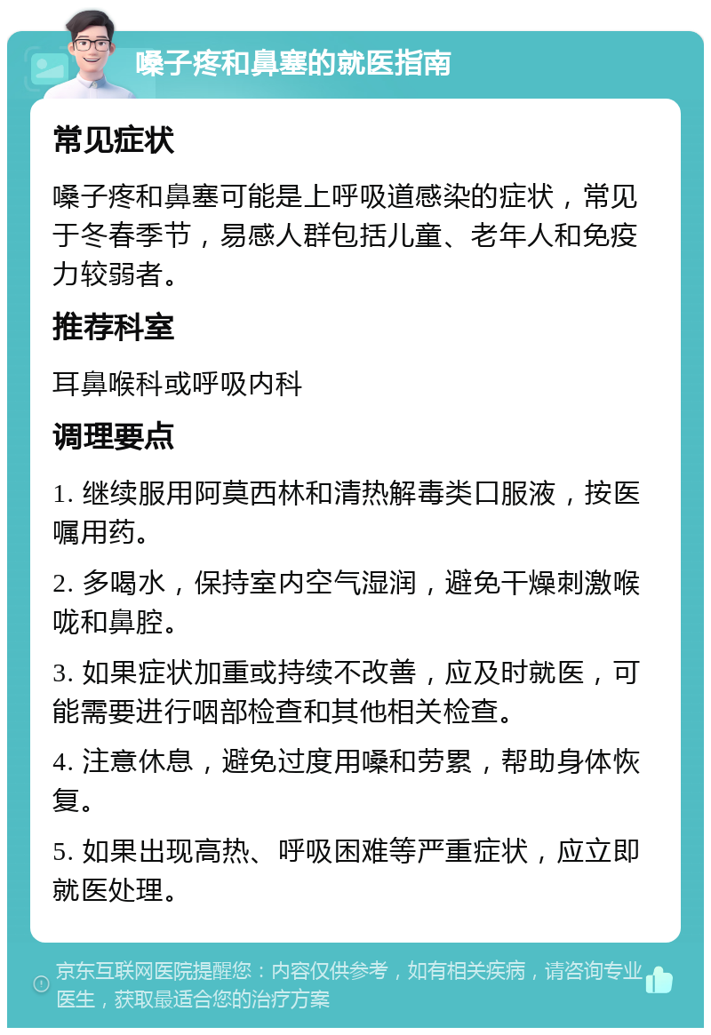 嗓子疼和鼻塞的就医指南 常见症状 嗓子疼和鼻塞可能是上呼吸道感染的症状，常见于冬春季节，易感人群包括儿童、老年人和免疫力较弱者。 推荐科室 耳鼻喉科或呼吸内科 调理要点 1. 继续服用阿莫西林和清热解毒类口服液，按医嘱用药。 2. 多喝水，保持室内空气湿润，避免干燥刺激喉咙和鼻腔。 3. 如果症状加重或持续不改善，应及时就医，可能需要进行咽部检查和其他相关检查。 4. 注意休息，避免过度用嗓和劳累，帮助身体恢复。 5. 如果出现高热、呼吸困难等严重症状，应立即就医处理。