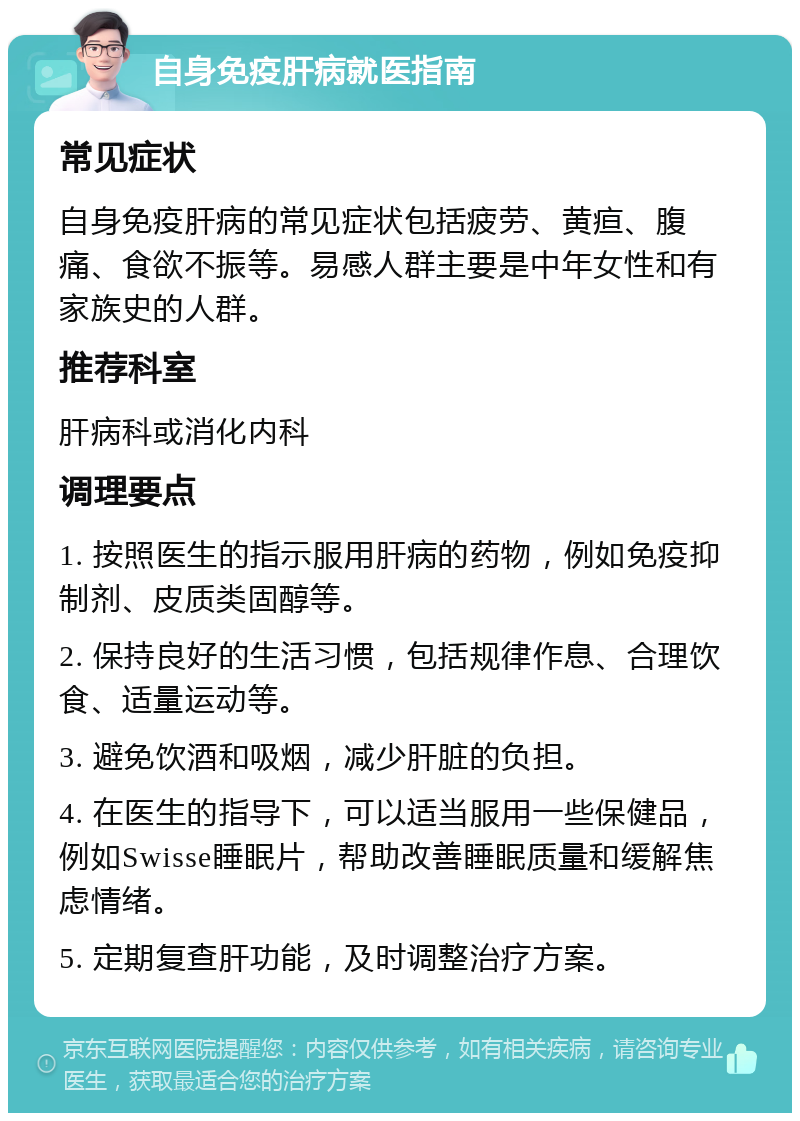 自身免疫肝病就医指南 常见症状 自身免疫肝病的常见症状包括疲劳、黄疸、腹痛、食欲不振等。易感人群主要是中年女性和有家族史的人群。 推荐科室 肝病科或消化内科 调理要点 1. 按照医生的指示服用肝病的药物，例如免疫抑制剂、皮质类固醇等。 2. 保持良好的生活习惯，包括规律作息、合理饮食、适量运动等。 3. 避免饮酒和吸烟，减少肝脏的负担。 4. 在医生的指导下，可以适当服用一些保健品，例如Swisse睡眠片，帮助改善睡眠质量和缓解焦虑情绪。 5. 定期复查肝功能，及时调整治疗方案。