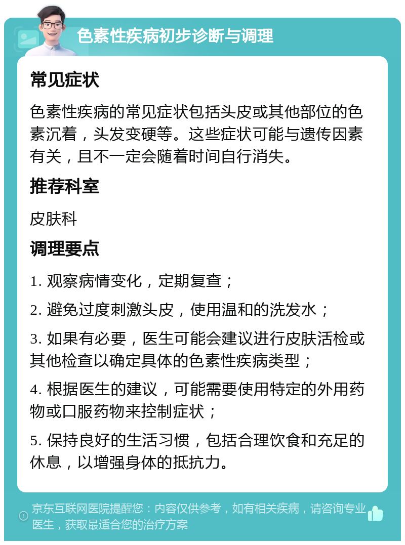 色素性疾病初步诊断与调理 常见症状 色素性疾病的常见症状包括头皮或其他部位的色素沉着，头发变硬等。这些症状可能与遗传因素有关，且不一定会随着时间自行消失。 推荐科室 皮肤科 调理要点 1. 观察病情变化，定期复查； 2. 避免过度刺激头皮，使用温和的洗发水； 3. 如果有必要，医生可能会建议进行皮肤活检或其他检查以确定具体的色素性疾病类型； 4. 根据医生的建议，可能需要使用特定的外用药物或口服药物来控制症状； 5. 保持良好的生活习惯，包括合理饮食和充足的休息，以增强身体的抵抗力。