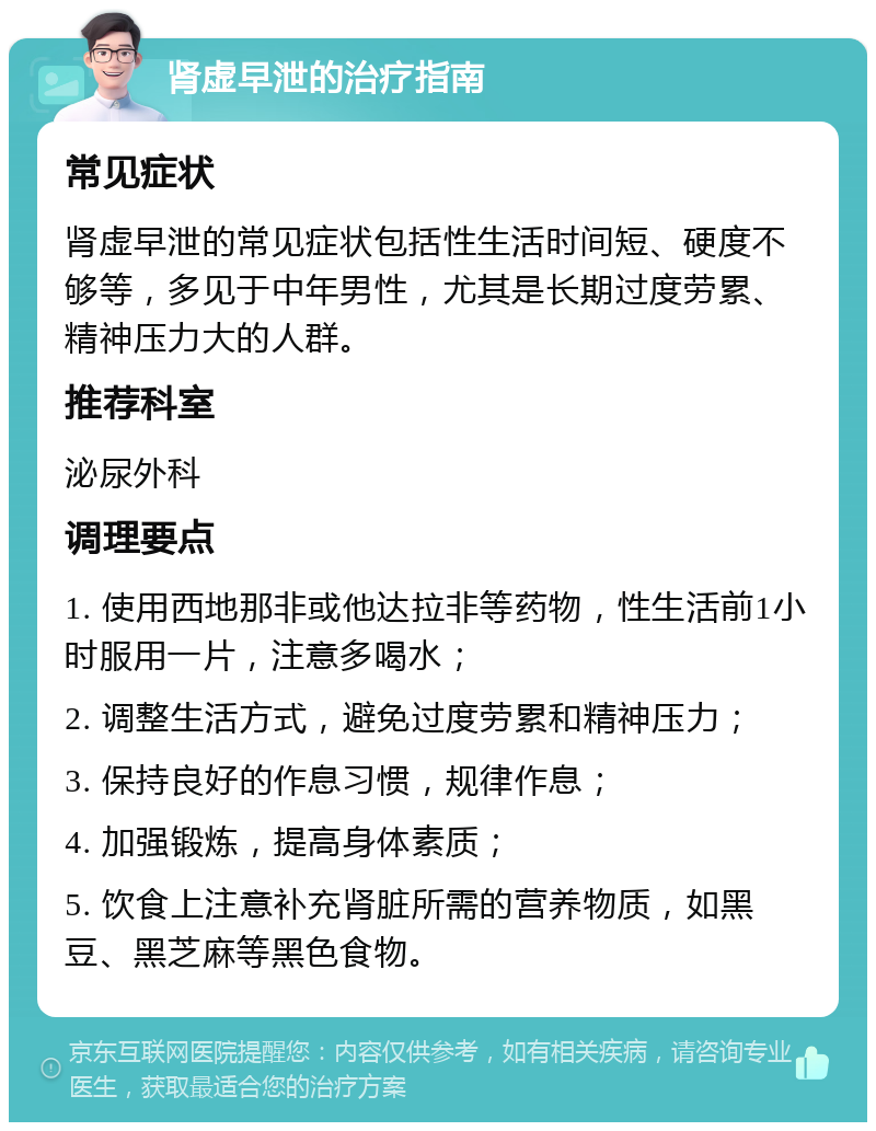 肾虚早泄的治疗指南 常见症状 肾虚早泄的常见症状包括性生活时间短、硬度不够等，多见于中年男性，尤其是长期过度劳累、精神压力大的人群。 推荐科室 泌尿外科 调理要点 1. 使用西地那非或他达拉非等药物，性生活前1小时服用一片，注意多喝水； 2. 调整生活方式，避免过度劳累和精神压力； 3. 保持良好的作息习惯，规律作息； 4. 加强锻炼，提高身体素质； 5. 饮食上注意补充肾脏所需的营养物质，如黑豆、黑芝麻等黑色食物。