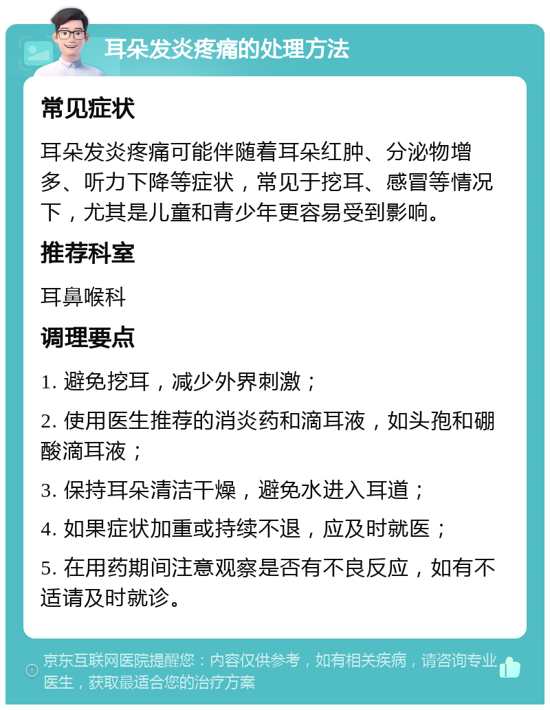 耳朵发炎疼痛的处理方法 常见症状 耳朵发炎疼痛可能伴随着耳朵红肿、分泌物增多、听力下降等症状，常见于挖耳、感冒等情况下，尤其是儿童和青少年更容易受到影响。 推荐科室 耳鼻喉科 调理要点 1. 避免挖耳，减少外界刺激； 2. 使用医生推荐的消炎药和滴耳液，如头孢和硼酸滴耳液； 3. 保持耳朵清洁干燥，避免水进入耳道； 4. 如果症状加重或持续不退，应及时就医； 5. 在用药期间注意观察是否有不良反应，如有不适请及时就诊。