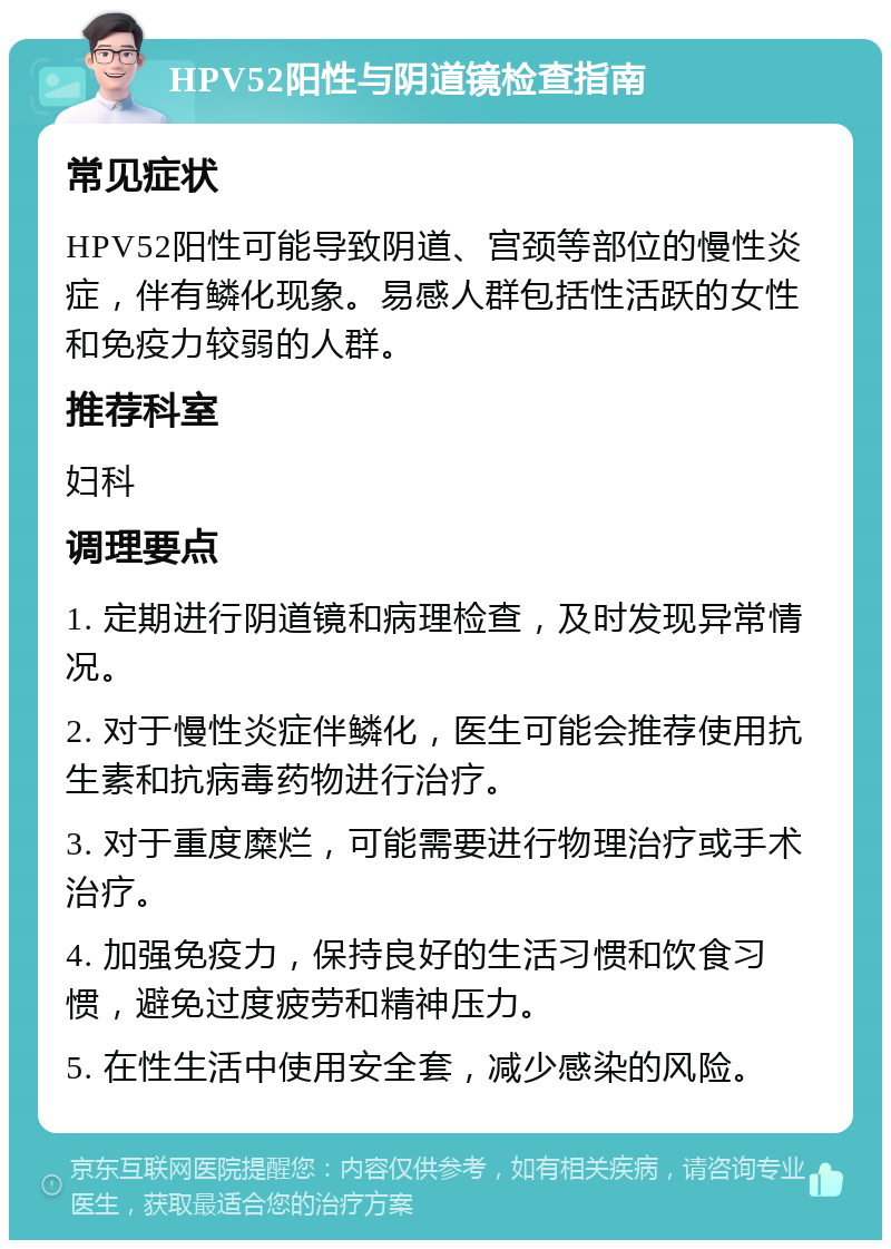 HPV52阳性与阴道镜检查指南 常见症状 HPV52阳性可能导致阴道、宫颈等部位的慢性炎症，伴有鳞化现象。易感人群包括性活跃的女性和免疫力较弱的人群。 推荐科室 妇科 调理要点 1. 定期进行阴道镜和病理检查，及时发现异常情况。 2. 对于慢性炎症伴鳞化，医生可能会推荐使用抗生素和抗病毒药物进行治疗。 3. 对于重度糜烂，可能需要进行物理治疗或手术治疗。 4. 加强免疫力，保持良好的生活习惯和饮食习惯，避免过度疲劳和精神压力。 5. 在性生活中使用安全套，减少感染的风险。