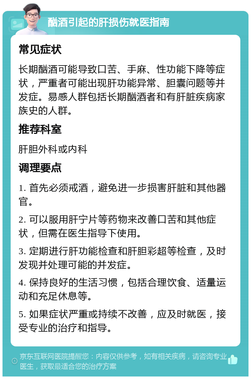 酗酒引起的肝损伤就医指南 常见症状 长期酗酒可能导致口苦、手麻、性功能下降等症状，严重者可能出现肝功能异常、胆囊问题等并发症。易感人群包括长期酗酒者和有肝脏疾病家族史的人群。 推荐科室 肝胆外科或内科 调理要点 1. 首先必须戒酒，避免进一步损害肝脏和其他器官。 2. 可以服用肝宁片等药物来改善口苦和其他症状，但需在医生指导下使用。 3. 定期进行肝功能检查和肝胆彩超等检查，及时发现并处理可能的并发症。 4. 保持良好的生活习惯，包括合理饮食、适量运动和充足休息等。 5. 如果症状严重或持续不改善，应及时就医，接受专业的治疗和指导。