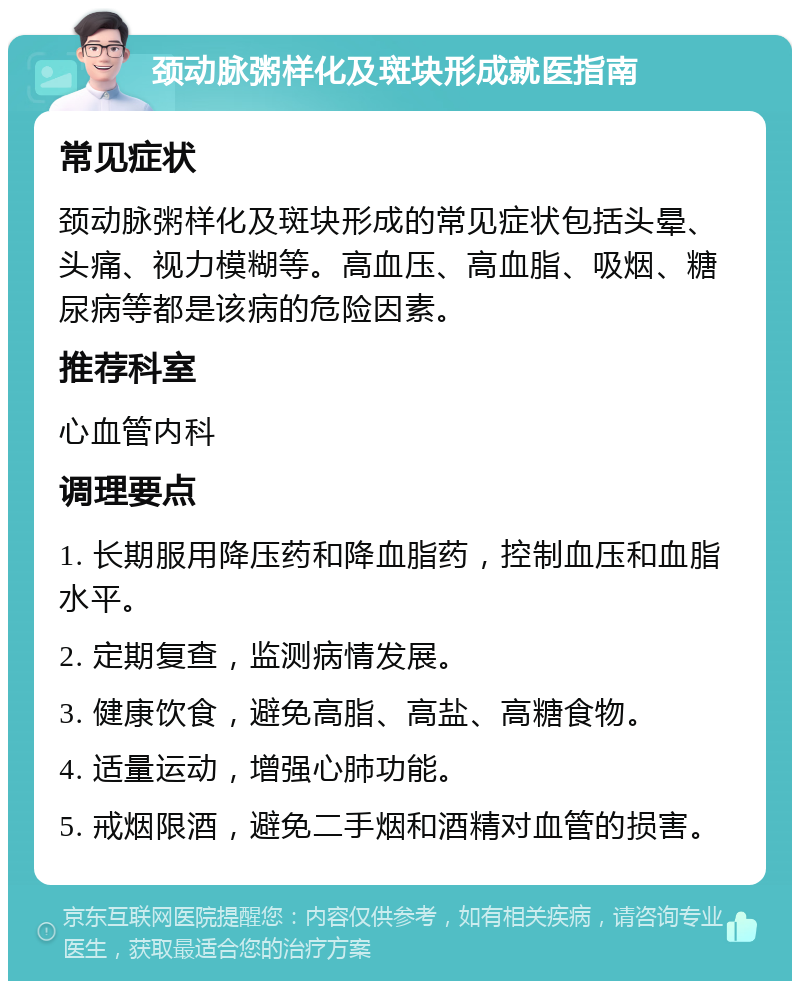 颈动脉粥样化及斑块形成就医指南 常见症状 颈动脉粥样化及斑块形成的常见症状包括头晕、头痛、视力模糊等。高血压、高血脂、吸烟、糖尿病等都是该病的危险因素。 推荐科室 心血管内科 调理要点 1. 长期服用降压药和降血脂药，控制血压和血脂水平。 2. 定期复查，监测病情发展。 3. 健康饮食，避免高脂、高盐、高糖食物。 4. 适量运动，增强心肺功能。 5. 戒烟限酒，避免二手烟和酒精对血管的损害。