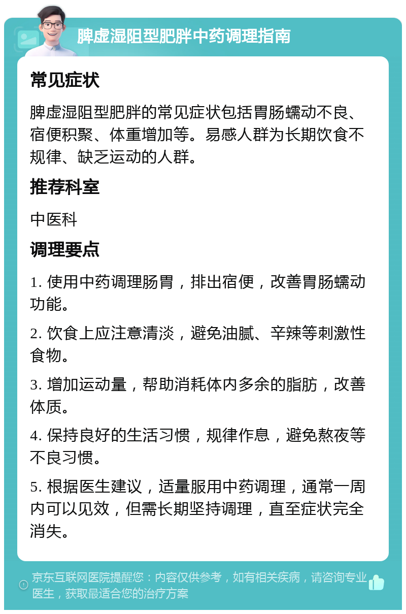 脾虚湿阻型肥胖中药调理指南 常见症状 脾虚湿阻型肥胖的常见症状包括胃肠蠕动不良、宿便积聚、体重增加等。易感人群为长期饮食不规律、缺乏运动的人群。 推荐科室 中医科 调理要点 1. 使用中药调理肠胃，排出宿便，改善胃肠蠕动功能。 2. 饮食上应注意清淡，避免油腻、辛辣等刺激性食物。 3. 增加运动量，帮助消耗体内多余的脂肪，改善体质。 4. 保持良好的生活习惯，规律作息，避免熬夜等不良习惯。 5. 根据医生建议，适量服用中药调理，通常一周内可以见效，但需长期坚持调理，直至症状完全消失。