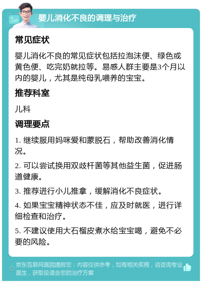 婴儿消化不良的调理与治疗 常见症状 婴儿消化不良的常见症状包括拉泡沫便、绿色或黄色便、吃完奶就拉等。易感人群主要是3个月以内的婴儿，尤其是纯母乳喂养的宝宝。 推荐科室 儿科 调理要点 1. 继续服用妈咪爱和蒙脱石，帮助改善消化情况。 2. 可以尝试换用双歧杆菌等其他益生菌，促进肠道健康。 3. 推荐进行小儿推拿，缓解消化不良症状。 4. 如果宝宝精神状态不佳，应及时就医，进行详细检查和治疗。 5. 不建议使用大石榴皮煮水给宝宝喝，避免不必要的风险。