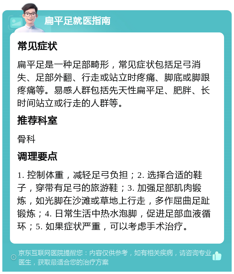 扁平足就医指南 常见症状 扁平足是一种足部畸形，常见症状包括足弓消失、足部外翻、行走或站立时疼痛、脚底或脚跟疼痛等。易感人群包括先天性扁平足、肥胖、长时间站立或行走的人群等。 推荐科室 骨科 调理要点 1. 控制体重，减轻足弓负担；2. 选择合适的鞋子，穿带有足弓的旅游鞋；3. 加强足部肌肉锻炼，如光脚在沙滩或草地上行走，多作屈曲足趾锻炼；4. 日常生活中热水泡脚，促进足部血液循环；5. 如果症状严重，可以考虑手术治疗。